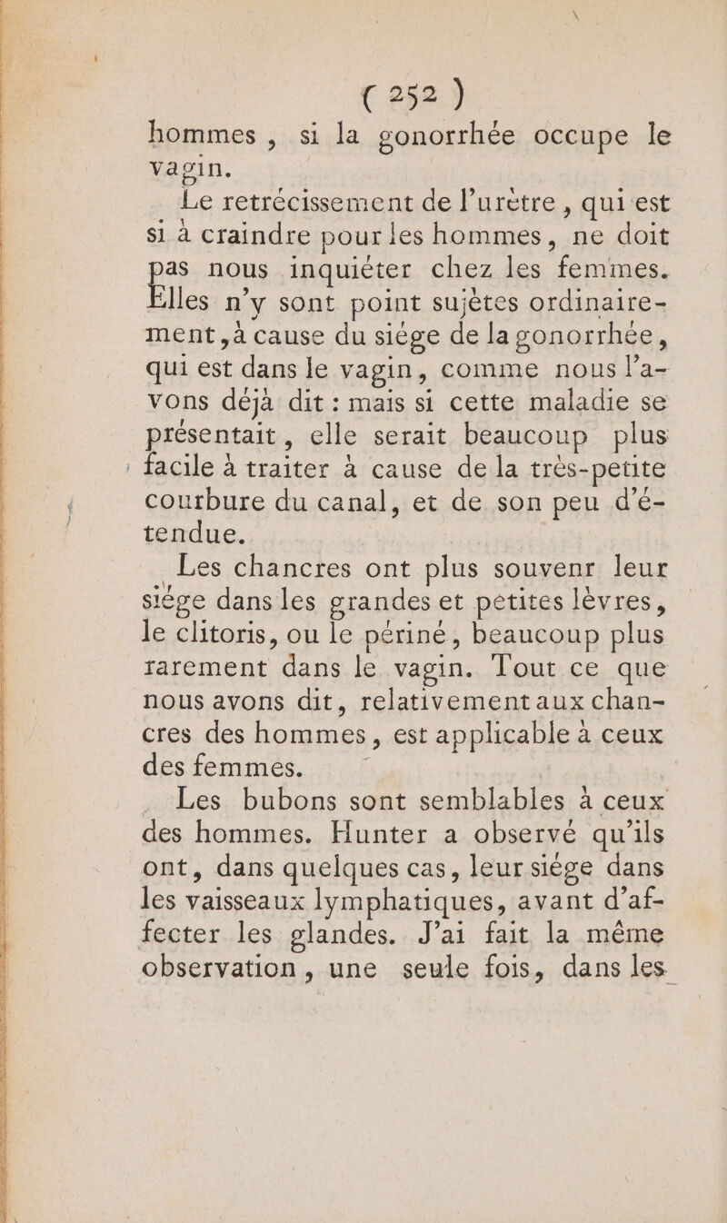 hommes , si la gonorrhée occupe le vagin. Le retrécissement de l’urètre , quiest si à craindre pour les hommes, ne doit as nous inquiéter chez les femmes. les n’y sont point sujètes ordinaire- ment, à cause du siège de la gonorrhée, qui est dans le vagin, comme nous l’a- vons déjà dit : mais si cette maladie se présentait, elle serait beaucoup plus . facile à traiter à cause de la très-petite courbure du canal, et de son peu d'é- tendue. Les chancres ont plus souvenr leur siége dans les grandes et petites lèvres, le clitoris, ou le périné, beaucoup plus rarement dans le vagin. Tout ce que nous avons dit, relativement aux chan- cres des hommes, est applicable à ceux des femmes. Les bubons sont semblables à ceux des hommes. Hunter a observé qu'ils ont, dans quelques cas, leur siège dans les vaisseaux lymphatiques, avant d’af- fecter les glandes. J'ai fait la même observation, une seule fois, dans les