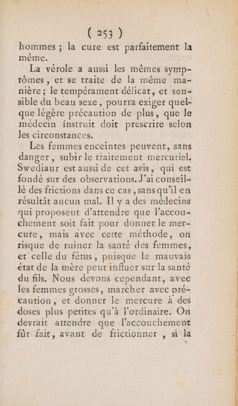 hommes ; la cure est parfaitement la même. La vérole a aussi les mêmes symp- tômes , et se traite de la même ma- nière ; le tempérament délicat, et sen- sible du beau sexe , pourra exiger quel- que légère précaution de plus, que le medecin instruit doit prescrire selon Jes circonstances. Les femmes enceintes peuvent, sans danger , subir le traitement mercuriel. Sedieux est aussi de cet avis , qui est fondé sur des observations. J’ai conseil- lé des frictions dans ce cas ,sansqu'il en résultit aucun mal. [l y a des médecins qui proposent d'attendre que l’accou- chement soit fait pour donner le mer- cure, mais avec cette méthode, on risque de ruiner la santé des femmes, et celle du fétus, puisque le mauvais du fils. Nous devons cependant, avec les femmes grosses, marcher avec pré- Caution, et donner le mercure à des doses plus petites qu'a J'ordinaire. On devrait attendre que l’accouchement fût fait, avant de frictionner , si la