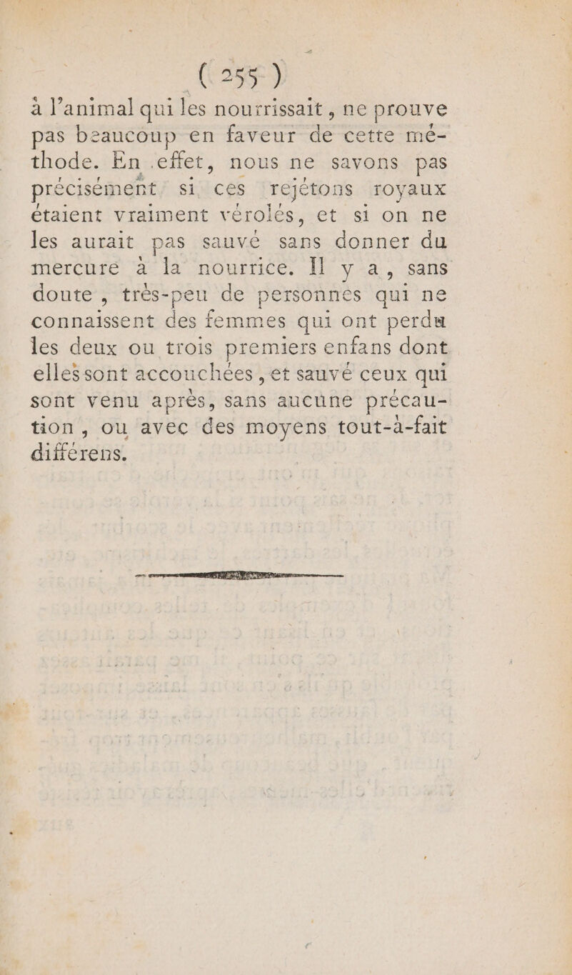 à l’animal qui les nourrissait , ne prouve pas beaucoup en faveur de cette mé- thode. En effet, nous ne savons pas précisément, si ces rejétons royaux étaient vraiment vérolés, et si on ne les aurait pas sauvé sans donner du mercure à la nourrice. Il y a, sans doute , très-peu de personnes qui ne connaissent des femmes qui ont perdu les deux ou trois premiers enfans dont ellessont accouchées , et sauvé ceux qui sont venu aprés, sans aucune précau- tion, ou avec des moyens tout-a-fait différens.