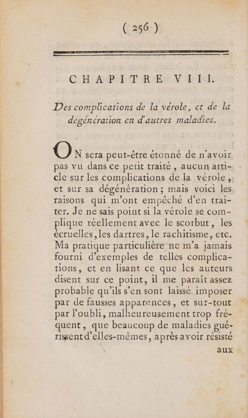 degeneration en d'autres maladies. O N sera peut-être étonné de n'avoir pas vu dans ce petit traité, aucun arti-. : cle sur les complications de la vérole,, et sur sa dégénération; mais voici les raisons qui m'ont empêche d’en trai- ter. Je ne sais point si la vérole se com- plique réellement avec le scorbut, les écruelles , les dartres, le rachitisme, etc. Ma pratique particulière ne m'a jamais fourni d'exemples de telles complica- tions, et en lisant ce que Îles auteurs disent sur ce point, 1] me paraît assez probable qu'ils s’en sont laisse imposer par de fausses apparences, et sur-tout par l'oubli, malheureusement trop fré- quent, que beaucoup de maladies gue- rissent d’elles-mêmes, après avoir résisté \ RES