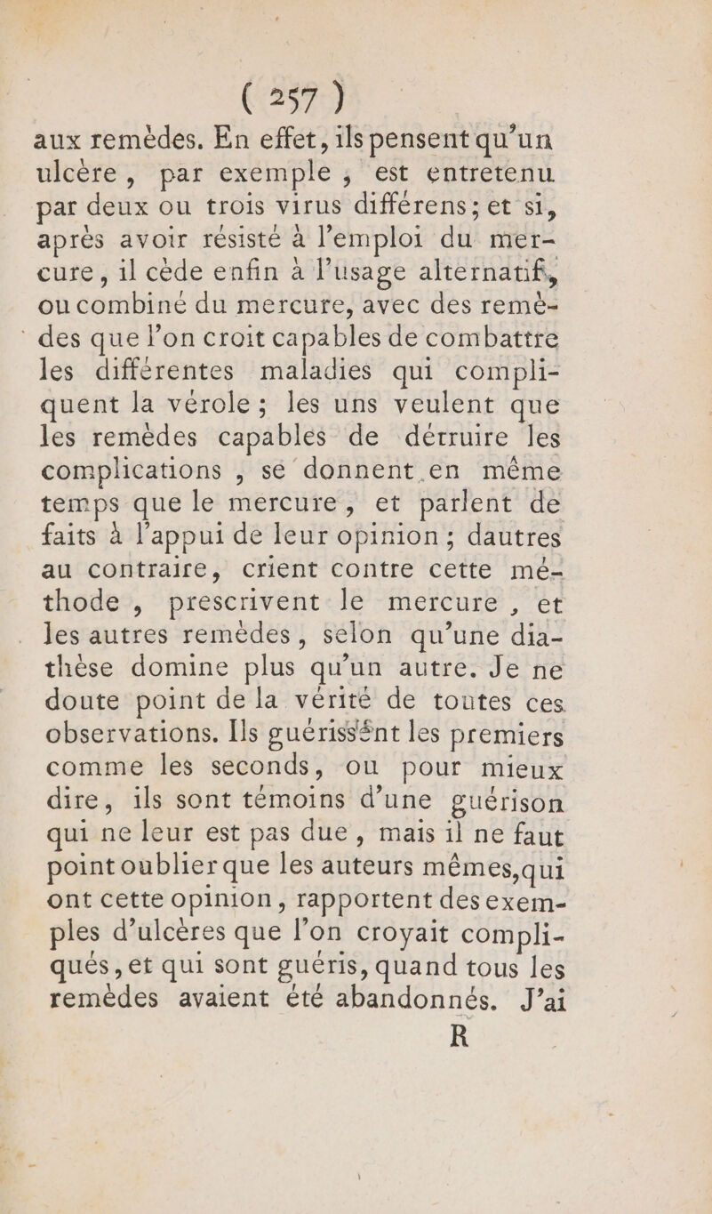 aux remèdes. En effet, ils pensent qu’un ulcère, par exemple ; est entretenu par deux Ou trois virus différens; et si, après avoir résisté à l'emploi du mer- cure, il cède enfin à usage alternatif, ou combiné du mercure, avec des remè- des que l’on croit capables de combattre les différentes maladies qui compli- quent la vérole ; les uns veulent que les remèdes capables de détruire les complications , se donnent en même temps que le mercure, et parlent de faits à l'appui de leur opinion; dautres au contraire, crient contre cette mé- thode , prescrivent le mercure , et les autres remèdes, selon qu’une dia- thèse domine plus qu’un autre. Je ne doute point de la vérité de toutes ces observations. [ls guériss£nt les premiers comme les seconds, où pour mieux dire, ils sont témoins d’une guérison qui ne leur est pas due, mais il ne faut point oublier que les auteurs mêmes,qui ont cette opinion, rapportent des exem- ples d’ulcères que l'on croyait compli- ques , et qui sont guéris, quand tous les remèdes avaient été abandonnés. J’ai R