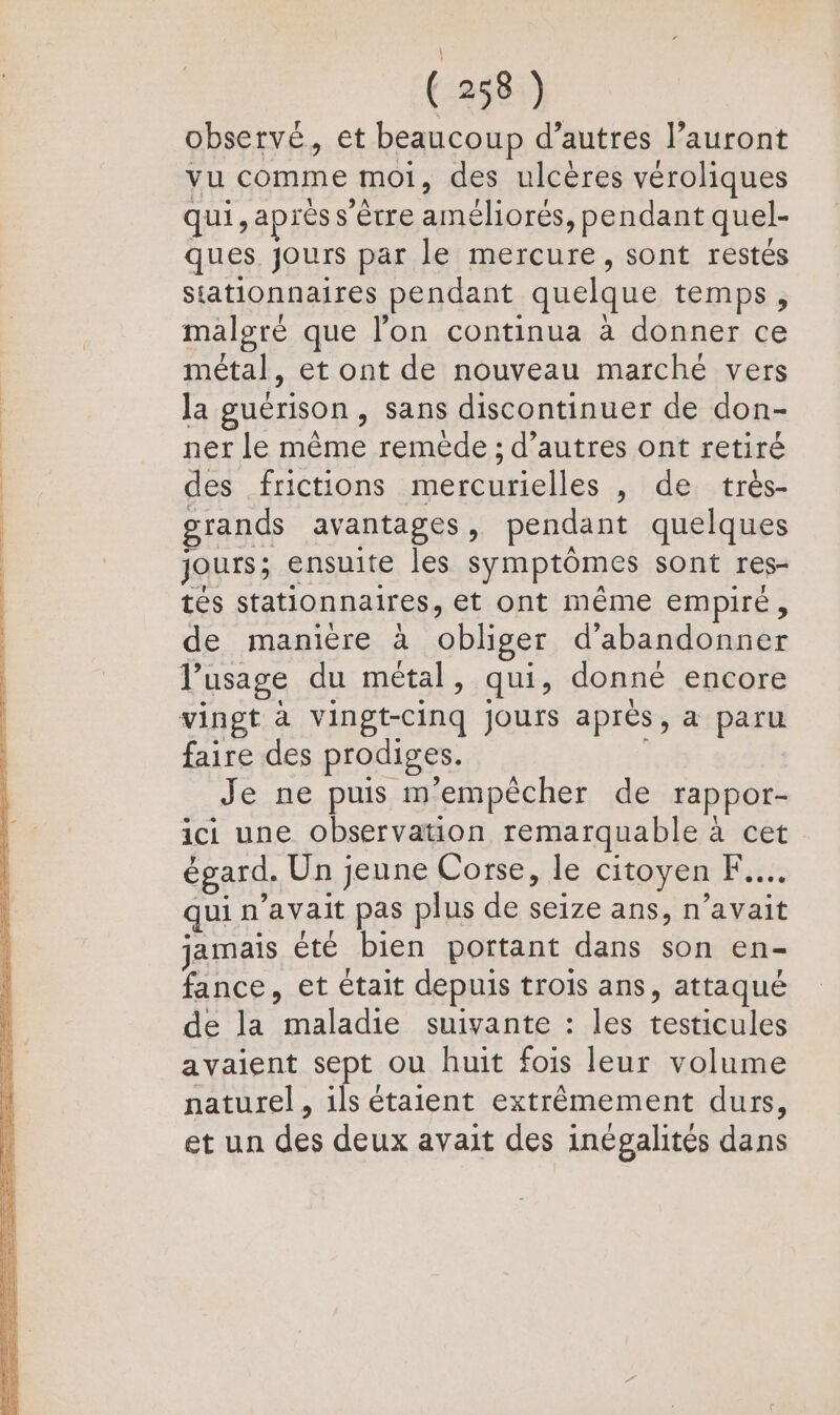 EE qe re mb Ro MP D 2 LS DA pe de NE PS SP RE Eee Re D TD A RP Een SE Sim EE lee D SE A \ RE (258) observé, et beaucoup d’autres l’auront vu comme moi, des ulcères véroliques qui, aprèss'ètre améliorés, pendant quel- ques jours par le mercure, sont restés stationnaires pendant quelque temps, malgré que l’on continua à donner ce métal, et ont de nouveau marché vers la guérison , sans discontinuer de don- ner le même reméde ; d’autres ont retiré des frictions mercurielles , de très- grands avantages, pendant quelques jours; ensuite les symptômes sont res- tés stationnaires, et ont même empire, de manière à obliger d'abandonner l’usage du métal, qui, donné encore faire des prodiges. Je ne puis mempècher de rappor- ici une observation remarquable à cet égard. Un jeune Corse, le citoyen F.... qui n'avait pas plus de seize ans, n’avait jamais été bien portant dans son en- fance, et était depuis trois ans, attaqué de la maladie suivante : les testicules avaient sept ou huit fois leur volume naturel, ils étaient extrêmement durs, et un des deux avait des inégalités dans