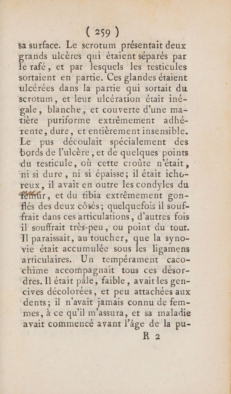 _ | [4 © sa surface. Le scrotum présentait deux grands ulcères qui étaient séparés par le rafé, et par lesquels les testicules sortaient en partie. Ces glandes étaient ulcérées dans la partie qui sortait du scrotum, et leur ulcération était iné- 9 gale, blanche, et couverte d’une ma- tière puriforme extrémement adhé- rente, dure, et entièrement insensible. Le pus découlait spécialement des bords de l’ulcére , et de quelques points ni si dure, ni si épaisse; il était icho- Féffür, et du tibia extrêmement gon- flés des deux côsés; quelquefois il souf- frait dans ces articulations, d’autres fois il souffrait très-peu, ou point du tout. Ïl paraissait, au toucher, que la syno- vie était accumulée sous les ligamens articulaires. Un tempérament caco- chime accompagnait tous ces désor- dres. Il était pale, faible, avaitles gen- cives décolorées, et peu attachées aux dents; il n'avait jamais connu de fem- mes, à ce qu'il m'assura, et sa maladie avait commencé avant l’âge de la pu- R 2