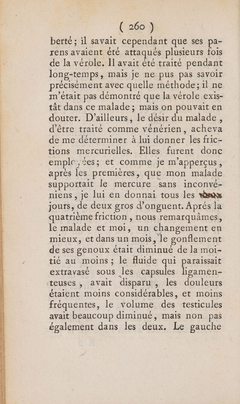 berté ; il savait cependant que ses pa- _rens avaient été attaques plusieurs fois de la vérole. Il avait été traité pendant long-temps, mais je ne pus pas savoir précisément avec quelle méthode ; il ne m'était pas démontré que la vérole exis- tât dans ce malade ; mais on pouvait en douter. D'ailleurs, le désir du malade, d’être traité comme vénérien, acheva de me déterminer à lui donner les fric- tions mercurielles. Elles furent donc emple, es ; et comme je m'apperçus, après les premières, que mon malade supportait le mercure sans inconvé- niens , je lui en donnai tous les sax jours, de deux gros d’onguent. Aprés la quatrième friction , nous remarquâmes, le malade et moi, un changement en mieux, et dans un mois, le sonflement de ses genoux était diminué de la moi- tié au moins ; le fluide qui paraissait extravasé sous les capsules ligamen- teuses , avait disparu , les douleurs étaient moins considérables, et moins fréquentes, le volume des testicules avait beaucoup diminué, mais non pas également dans les deux. Le gauche