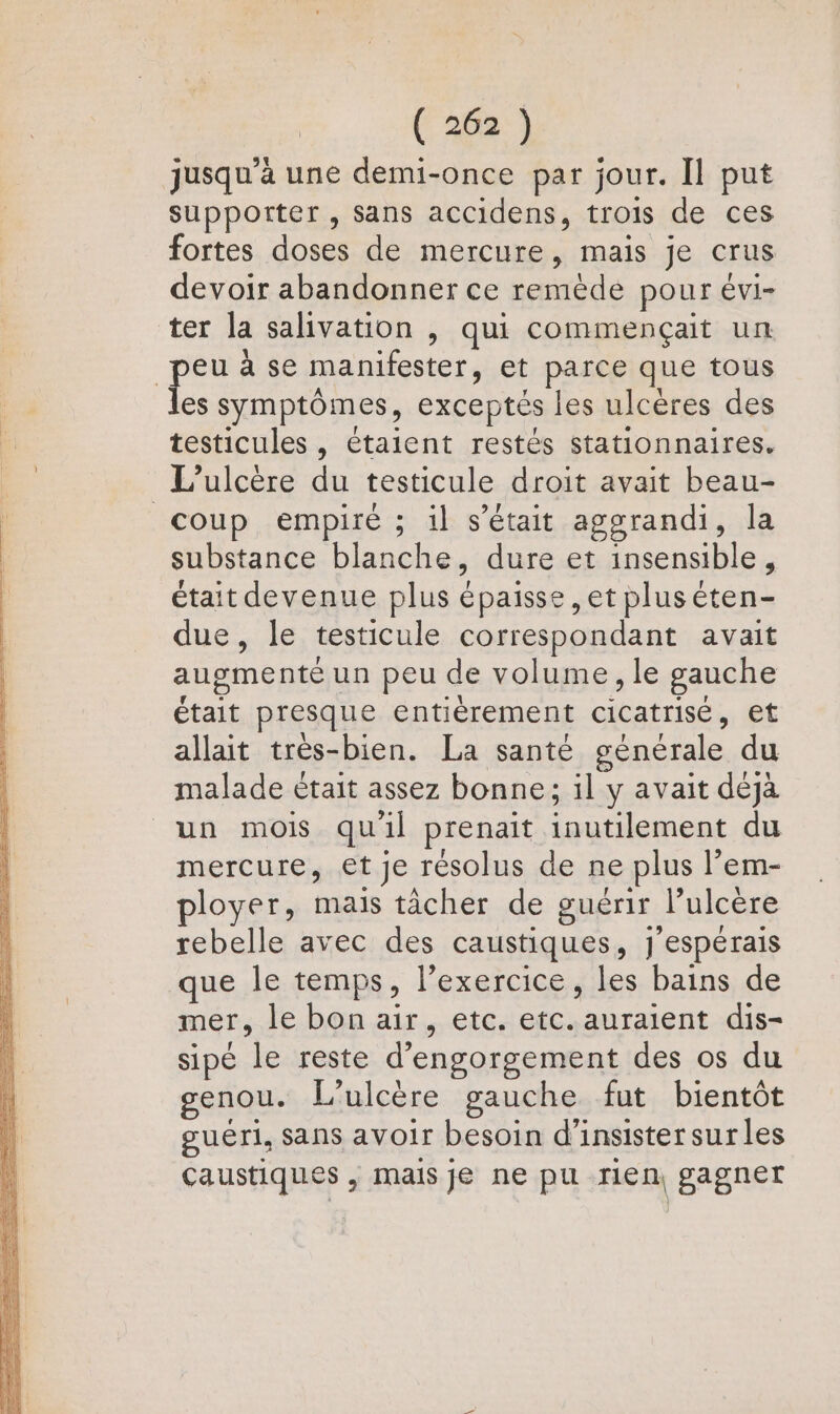 jusqu'a une demi-once par jour. Il put supporter, sans accidens, trois de ces fortes doses de mercure, mais je crus devoir abandonner ce remède pour évi- ter la salivation |, qui commençait un a à se manifester, et parce que tous les symptômes, exceptés les ulcères des testicules , étaient restés stationnaires. L’ulcère du testicule droit avait beau- coup empiré ; il s'était aggrandi, la substance blanche, dure et insensible, était devenue plus épaisse , et plus éten- due, le testicule correspondant avait augmenté un peu de volume, le gauche était presque entièrement cicatrisé, et allait très-bien. La santé générale du malade était assez bonne; il y avait déjà un mois quil prenait inutilement du mercure, et je résolus de ne plus l’em- ployer, mais tâcher de guérir l’ulcère rebelle avec des caustiques, j'espérais que le temps, l'exercice, les bains de mer, le bon air, etc. etc. auraient dis- sipé le reste d’engorgement des os du genou. L’ulcère gauche fut bientôt guéri, Sans avoir besoin d'insister surles caustiques , mais je ne pu rien, gagner