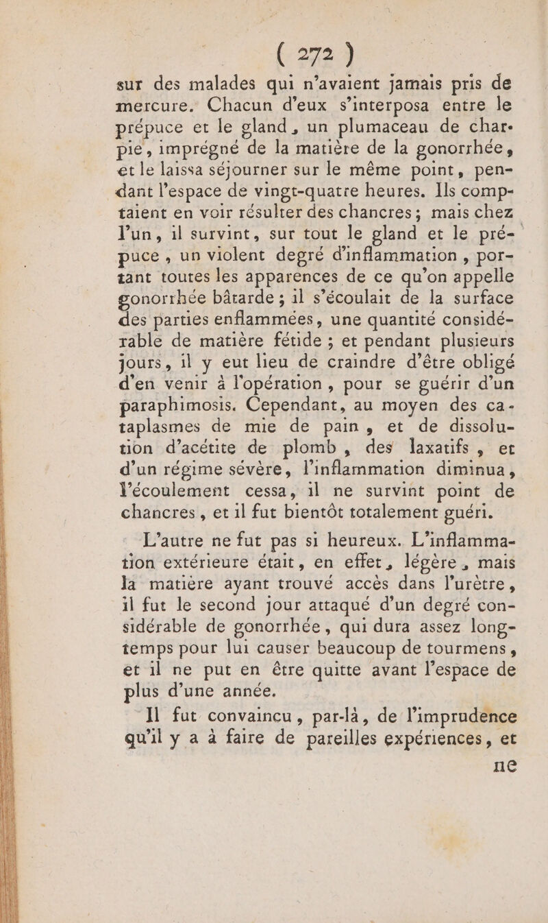 sur des malades qui n'avaient jamais pris de mercure. Chacun d'eux s’interposa entre le prépuce et le gland , un plumaceau de char. pie, imprégné de la matière de la gonorrhée, et le laissa séjourner sur le même point, pen- dant l’espace de vingt-quatre heures. Ils comp- taient en voir résulter des chancres; mais chez Jun, il survint, sur tout le gland et le pré- puce, un violent degré d'inflammation , por- tant toutes les apparences de ce qu’on appelle gonorrhée bârarde ; 1l s’écoulait de la surface des parties enflammées, une quantité considé- table de matière fétide ; et pendant plusieurs jours, il y eut lieu de craindre d’être obligé d'en venir à l'opération, pour se guérir d’un paraphimosis. Cependant, au moyen des ca- taplasmes de mie de pain, et de dissolu- tion d’acétite de plomb, des laxatifs, er d’un régime sévère, l’inflammation diminua, l'écoulement cessa, 1l ne survint point de chancres, et 1l fut bientôt totalement guéri. L'autre ne fut pas si heureux. L’inflamma- tion extérieure était, en effet, lépère, mais la matière ayant trouvé accès dans l’urètre, il fut le second jour attaqué d’un degré con- sidérable de gonorrhée, qui dura assez long- temps pour lui causer beaucoup de tourmens, et il ne put en être quitte avant l’espace de plus d’une année. Il fut convaincu, par-là, de l’imprudence qu'il y a à faire de pareilles expériences, et ne