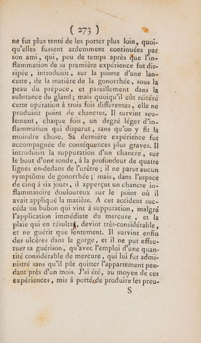 ne fut plus tenté de les porter plus loin, quoi- qu’elles fussent ardemment continuées par son ami, qui, peu de temps après Que l’in- flammation de sa première expérience fut dis- sipée , introduisit, sur la pointe d’une lan- cette, de la matière de la ponorrhée, sous la peau du prépuce, et pareillement dans la substance du gland; mais quoiqu'il eût réitéré cette opération à trois fois différentes, elle ne produisit point de chancres, Il survint seu. lement, chaque fois, un degré léger d’in- flammation qui disparut, sans qu’on y fit la moindre chose. Sa dernière expérience fut accompagnée de conséquences plus graves. Il introduisit la suppuration d’un chancre, sur le bout d’une sonde, à la profondeur de quatre lignes en-dedans de lPurètre ; 1l ne parut aucun symptôme de gonorrhée ;: mais, dans l’espace de cinq à six Jours, 1] apperçut un chancre in- flammatoire douloureux sur le point où il avait appliqué la matière. À cet accident suc- céda un bubon qui vint à suppuration, malgré application immédiate du mercure , et la plaie qui en résuitaÿ, devint très-considérable s et ne guérit que lentement. Il survint enfin des ulcères dans la gorge, et il ne put effec- tuer sa guérison, qu'avec l'emploi d’une quan- tité considérable de mercure, qui lui fut admi- nistré sans qu'il pût quitter l'appartement pen- dant près d’un mois. J’ai été, au moyen de ces expériences, mis à portéede produire les preu. S