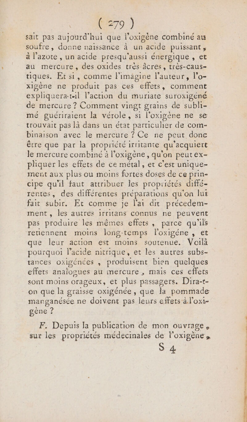 sait pas aujourd'hui que l'oxigène combine au soufre, donne naissance à un acide puissant ; à l’azote , un acide presqu’aussi énergique » Et au mercure, des oxides très âcres, très-caus- tiques. Et si, comme limagine l’auteur, l’o- xigène ne produit pas ces effets, comment de mercure ? Comment vingt grains de Es me guériraient la vérole , si l’oxigène ne se trouvait pas là dans un état particulier de com- binaison avec le mercure ? Ce ne peut done être que par la propriété irritante qu ‘acquiert le mercure combiné à l'oxigène, qu'on peutex- pliquer les effets de ce métal, et c'est unique- ment aux plus ou moins fortes doses de ce prin- cipe qu'il faut attribuer les propriétés diffé- rentes, des différentes préparations qu’on lux fait subir. Et comme je l'ai dit précedem- ment, les autres 1rritans connus ne peuvent pas produire les mêmes effets, parce qu'ils retiennent moins long- temps l'oxigéne , et que leur action est moins soutenue. Voilà pourquoi l’acide mitrique, et les autres subs- tances oxigénees , produisent bien quelques effets anaïogues au mercure , mais ces effets sont moins orageux, et plus passagers. Dira-t- on que la graisse oxigénée , que la pommade manganésée ne doivent pas leurs effets a l’ox:- gène ? F. Depuis Ja publication de mon ouvrage, sur les proprités médecinales de loxigène, S 4