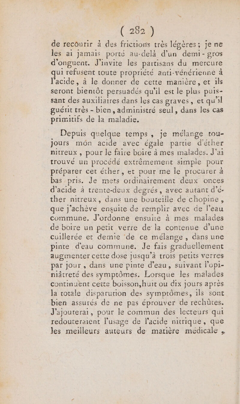 (2029 de recourir à des frictions très légères; je ne les ai jamais porté au-delà d’un demi- gros d'onguent. J'invite les partisans du mercure qui refusent toute propriété anti-Vénérienne à l'acide, à le donner de cette manière, et ils seront bientôt persuadés qu’il est le plus puis- sant des auxiliaires dans les cas graves, et qu'il guérit très - bien, administré seul, dans les cas primitifs de la ne Depuis quelque temps, je mélange tou Jours môn acide avec égale PE d'éther nitreux , pour le faire boire à mes malades. J'ai trouvé un procédé extrêmement simple pour préparer cet éther, et pour me le procurer à bas pris. Je mets ordinairement deux onces d'acide à trente-deux degrés, avec autant d’e- ther nitreux, dans une bouteille de chopire, que j’achève “emsdite de remplir avec de l’eau commune. J’ordonne ensuite à mes malades de boire un petit verre de la contenue d’une cuillerée et dernie ‘de ce mélange , dans une pinte d'eau commune. Je fais graduellement augmenter cette dose jusqu'à trois petits verres par Jour, dans une pinte d’eau, suivant lopi- niâtreté des symptômes. Lorsque les malades continuent cette boisson,huit ou dix jours après la totale disparution es symptômes, ils sont bien assurés de ne pas éprouver de rechütes. J’ajouterai, pour le commun des lecteurs qui redouteraient l'usage de l'acide nitrique, que les meilleurs auteurs de matière médicale