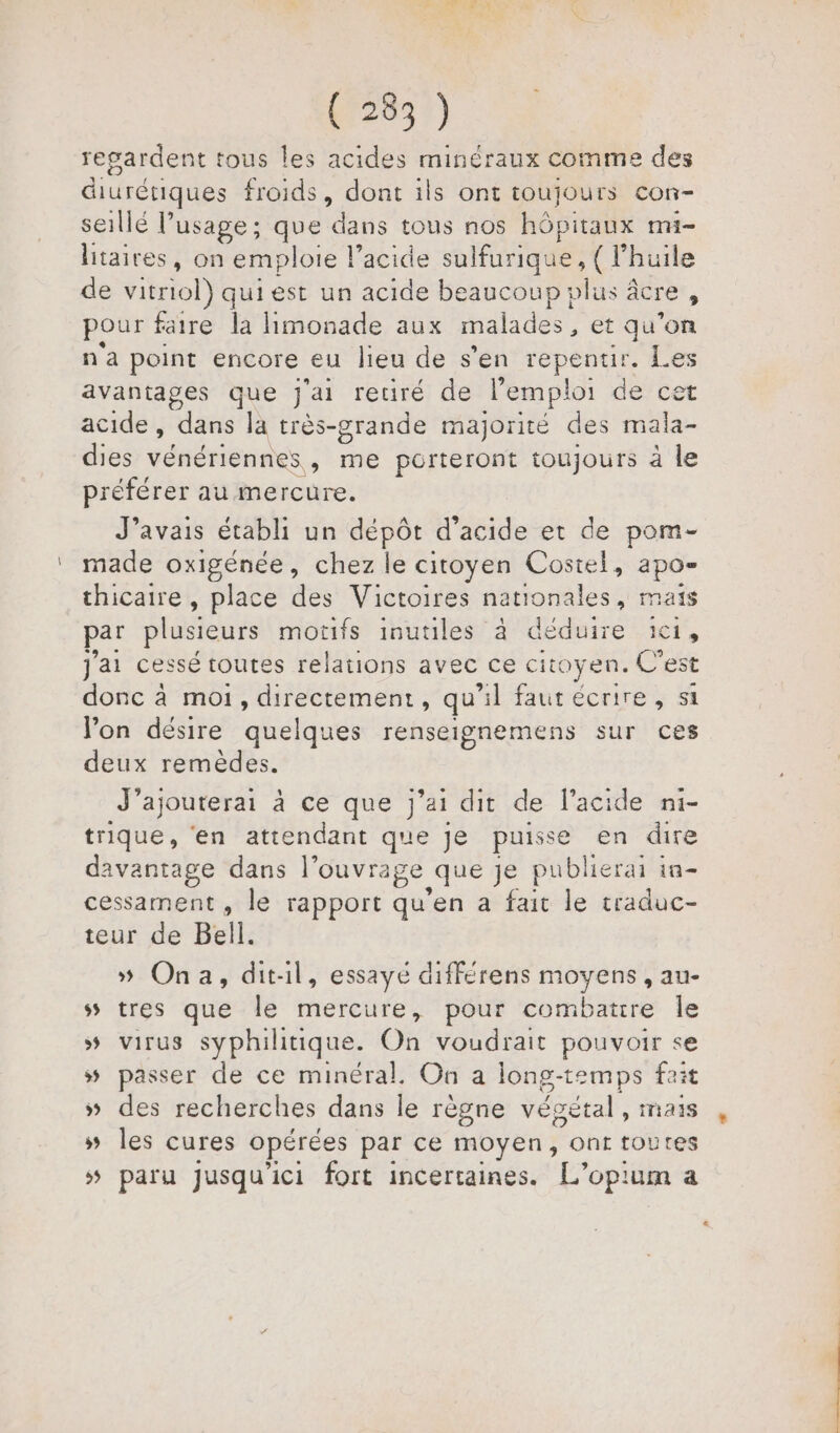 (233) regardent tous les acides minéraux comme des diurétiques froids, dont ils ont toujours con- seillé l’usage; que dans tous nos hôpitaux mi litaires, on emploie lacide sulfurique, ( l'huile de vitriol) qui est un acide beaucoup : vlus âcre , pour faire la limonade aux malades, et qu’on n'a point encore eu lieu de s’en repentir. Les avantages que Jai retiré de l'emploi de cet acide , dans la très-grande majorité des mala- dies vénériennes, me porteront toujours à le préférer au mercure. J'avais établi un dépôt d'acide et de pom- made oxigénée, chez le citoyen Costel, apo= thicaire , place des Victoires nationales, mais par plusieurs motifs inutiles à déduire 1c1, J'ai cessé toutes relations avec ce citoyen. C’est donc à moi, directement, qu 11 faut écrire , si lon désire quelques renseignemens sur ces deux remèdes. J’ajouterai à ce que j'ai dit de l'acide ni- trique, ‘en attendant que je puisse en dire davantage dans l'ouvrage quege publierai à in cessament , le rapport qu’en a fait le traduc- teur de Bell. » Ona, dit-il, essayé différens moyens , au- ss tres que le mercure, pour combatire le # virus syphilitique. On voudrait pouvoir se 5 passer de ce minéral. On a long-temps fait »# des recherches dans le règne vépétal , i418 » les cures opérées par ce moyen, ont toutes 5 paru jusqu'ici fort incertaines. L’opium a