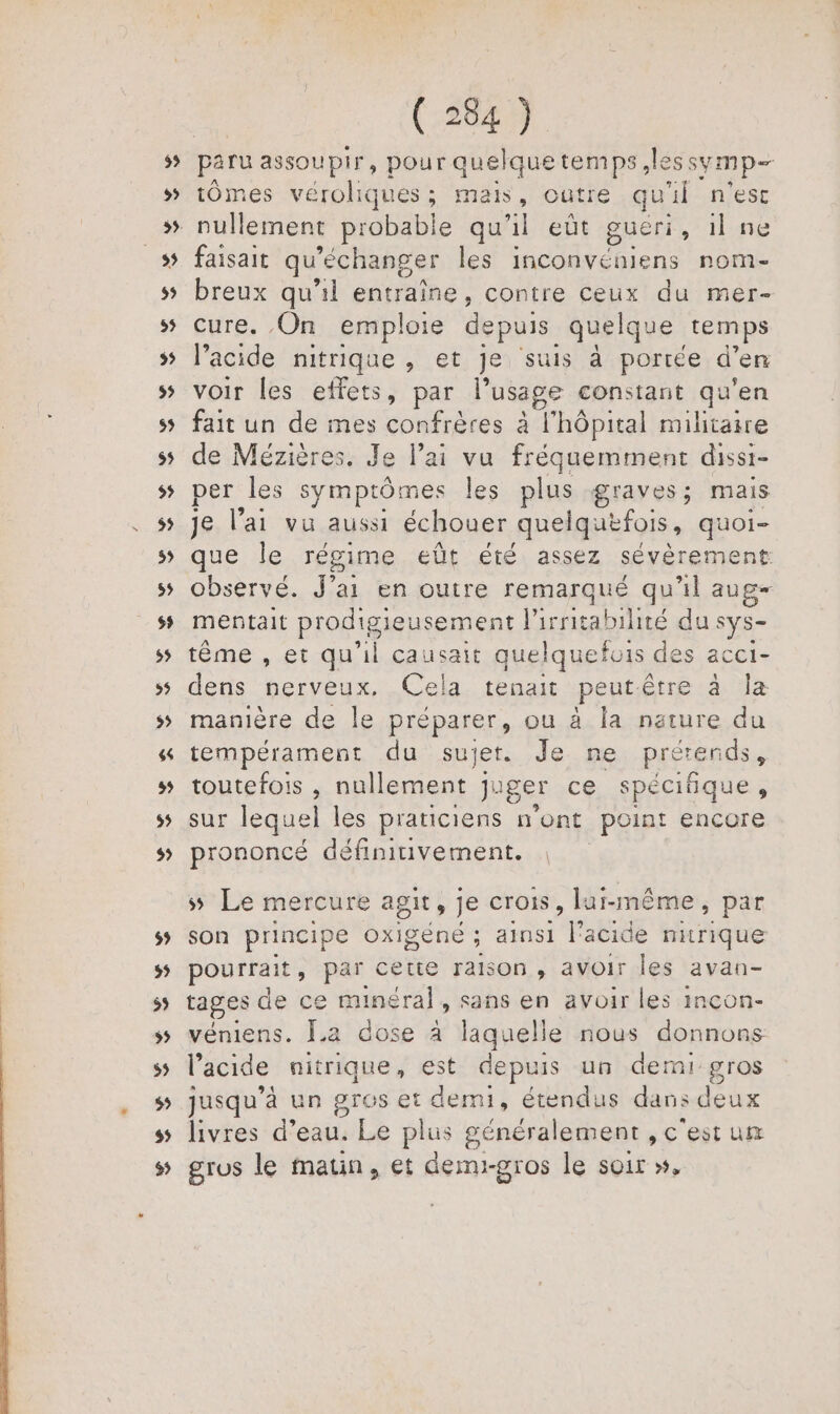 LV 2 bd paru assoupir, pour quelquetemps less symp- tÔômes véroliques; mais, outre quil n'est faisait qu'eéchanger les inconvéniens nom- breux qu'il entraîne, contre ceux du mer- cure. On emploie depuis quelque temps l’acide nitrique y et je suis à portée d'en voir les effets, par l'usage constant qu'en fait un de mes confrères à l'hôpital militaire de Mézières. Je l'ai vu fréquemment dissi- per les symptômes les plus graves; mais je l’ai vu aussi échouer quelquefois, quoi- que Île régime eût été assez sévèrement observé. J'ai en outre remarqué qu'il aug- mentait prodigieusement Pirritabilité du sys- tême , et qu'il causait quel Iquefois des acci- dens nerveux. Cela tenait peutêtre à la manière de le préparer, ou à la nature du tempérament du sujet. Je ne prétends, toutefois , nullement juger ce spécifique, sur lequel les praticiens Pos point encore prononcé définitivement. ss Le mercure agit ; je crois, lur-même, par son principe OXIgÈNE ; ainsi l'acide mitrique pourrait, par cette raison, avoir les avan- tages de ce minéral, sans en avoir les incon- véniens. La dose à laquelle nous donnons l'acide nitrique, est depuis un demi gros jusqu'à un gros et demi, étendus dans deux livres d’ eau. Le plus généralement ,C est ut gros le matin, et demi-gros le soir »,
