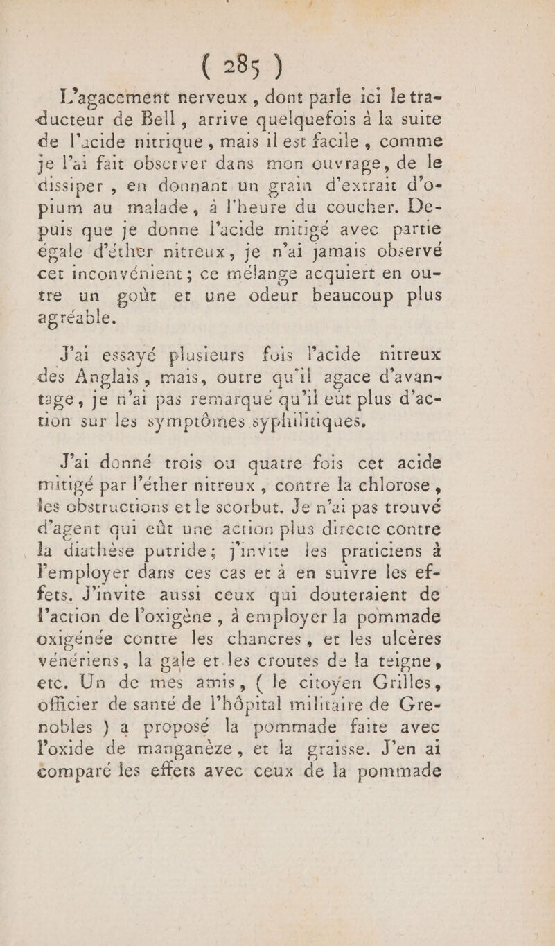 1 agacement nerveux , dont parle ici letra- ducteur de Bel ] , arrive quelquefois à la suite de l'acide nitrique , mais il est facile , comme je l’ai fait observer dans mon ouvrage, de le dissiper , en donnant un grain d'extrait d’o- pium au malade, à l'heure du coucl er. De- puis que je donne l'acide mitigé avec partie égale d’éther nitreux, je n'ai Jamais observé cet inconvénient ; ce mélange acquiert en ou- tre un goût et une odeur beaucoup plus agréable. J'ai essayé plusieurs fois lacide nitreux des Anglais, mais, outre qu 1 agace d’avan- tige,jJen ’al pas remarque qu'il eut plus d’ac- tion sur les symptômes syphilitiques. J’ai donné trois ou quatre fois cet acide mitigé par l’éther nitreux , contre la chlorose , les obstructions et le scorbut. Je n’ai pas trouvé d'agent qui eût une action plus directe contre la diathése putride; J'invite les praticiens à l'employer dans ces cas et à en suivre les ef- fets. J'invite aussi ceux qui douteraient de l’action de l’oxigène , à employer la pommade oxigénée contre les chancres, et les ulcères vénériens, la gale er les croutes de la teigne, etc. Un de mes amis, ( le citoyen Grilles, officier de santé de l'hôpital militaire de Gre- nobles ) a proposé la pommade faite avec oxide de manganèze, et la graisse. J’en ai comparé les effets avec ceux de la pommade