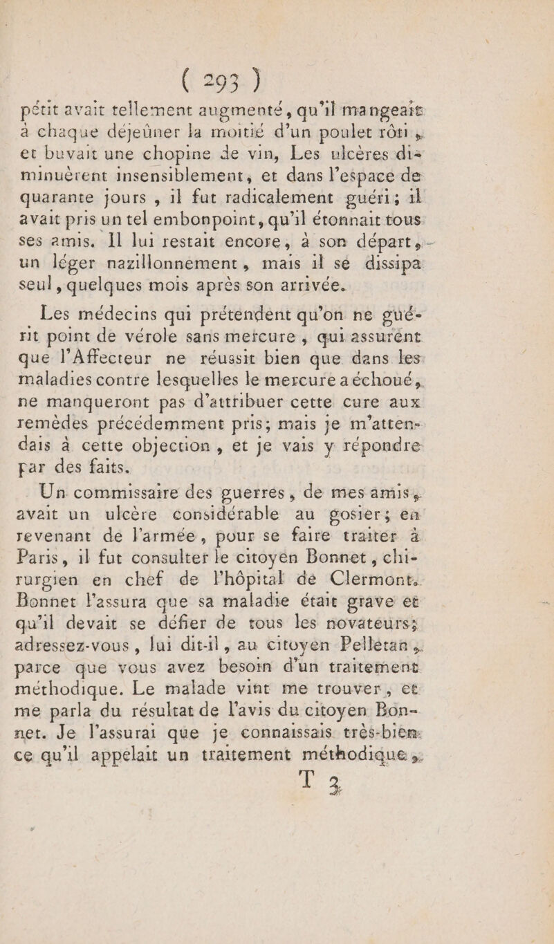 peut avait tellement augmenté, qu'il ma ngeait à chaque déjeüner la moitié d’un poulet rôti, et buvait une chopine de vin, Les ulcères de minuèrent insensiblement, et dans l” espace de quarante jours , 1l fut radicalement guéri; il avait pris un tel embonpoint, qu'il étonnait tous ses amis. Ïl lui restait encore , a son départ, un léger nazillonnement , mais il sé dissipa seul , quelques mois après son arrivée. Les médecins qui prétendent qu’on ne pué- rit point de vérole sans mercure , qui assurent que l’Affecteur ne réussit bien que dans les maladies contre lesquelles le mercure aéchoué, ne manqueront pas d'attribuer cette cure aux remèdes précédemment pris; mais je m'atten- dais à cette objection » et Je vais y répondre par des faits. Un commissaire des guerres, de mes amis, avait un ulcère considérable au gosiers; en revenant de l'armée, pour se faire traiter à Paris, 1l fut consulter le citoyen Bonnet, chi- rurgien en chef de Phôpital de Clérradnt) Bonnet l’assura que sa maladie était grave et qu'il devait se défier de tous les novateurs; adressez-vous, lui dit-il, au citoyen Pelletan.. parce que vous avez besoin d'un traitement méthodique. Le malade vint me trouver, et me parla du résultat de l’avis du citoyen Bon- net. Je l’assurai que je connaissais très-bien: ce qu'il appelait un traitement méthodique ;. 42