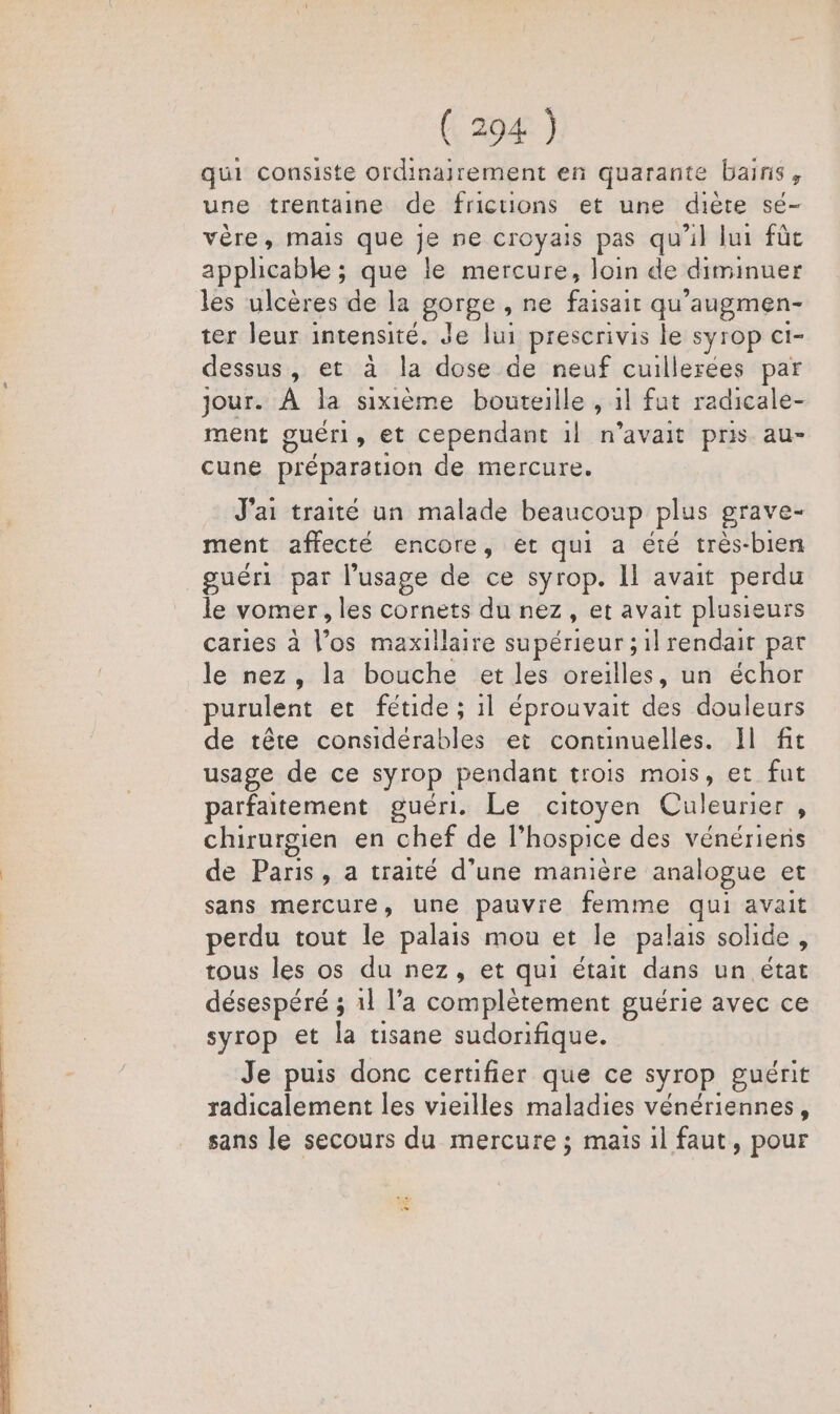 qui consiste ordinajrement en quarante bains, une trentaine de frictions et une diète sé- vère, mais que je ne croyais pas qu'il lui fûc apphcable ; que le mercure, loin de diminuer les ulcères de la gorge, ne AA qu ’augmen- ter leur intensité. Je lui prescrivis le syrop ct- dessus, et à la dose de neuf cuillerées par jour. À la sixième bouteille , 1l fut radicale- ment guéri , et cependant il n’avait pris au- cune préparation de mercure. J'ai traité un malade beaucoup plus grave- ment affecté encore, et qui a été très-bien guéri par l'usage de ce syrop. Il avait perdu le vomer , les cornets du nez Cr: avait plusieurs caries à Voc maxillaire supérieur ; il rendait par le nez, la bouche et les oreilles, un échor purulent et fétide ; il éprouvait des douleurs de tête considérables et continuelles. Il fit usage de ce syrop pendant trois mois, et fut parfaitement guéri. Le citoyen Culeurier , chirurgien en chef de l’hospice des vénériens de Paris, a traité d’une manière analogue et sans mercure, une pauvre femme qui avait perdu tout le palais mou et le palais solide , tous les os du nez, et qui était dans un état désespéré ; 11 l’a complètement guérie avec ce syrop et la tisane sudorifique. Je puis donc certifier que ce syrop guérit radicalement les vieilles maladies vénériennes, sans le secours du mercure ; mais il faut, pour