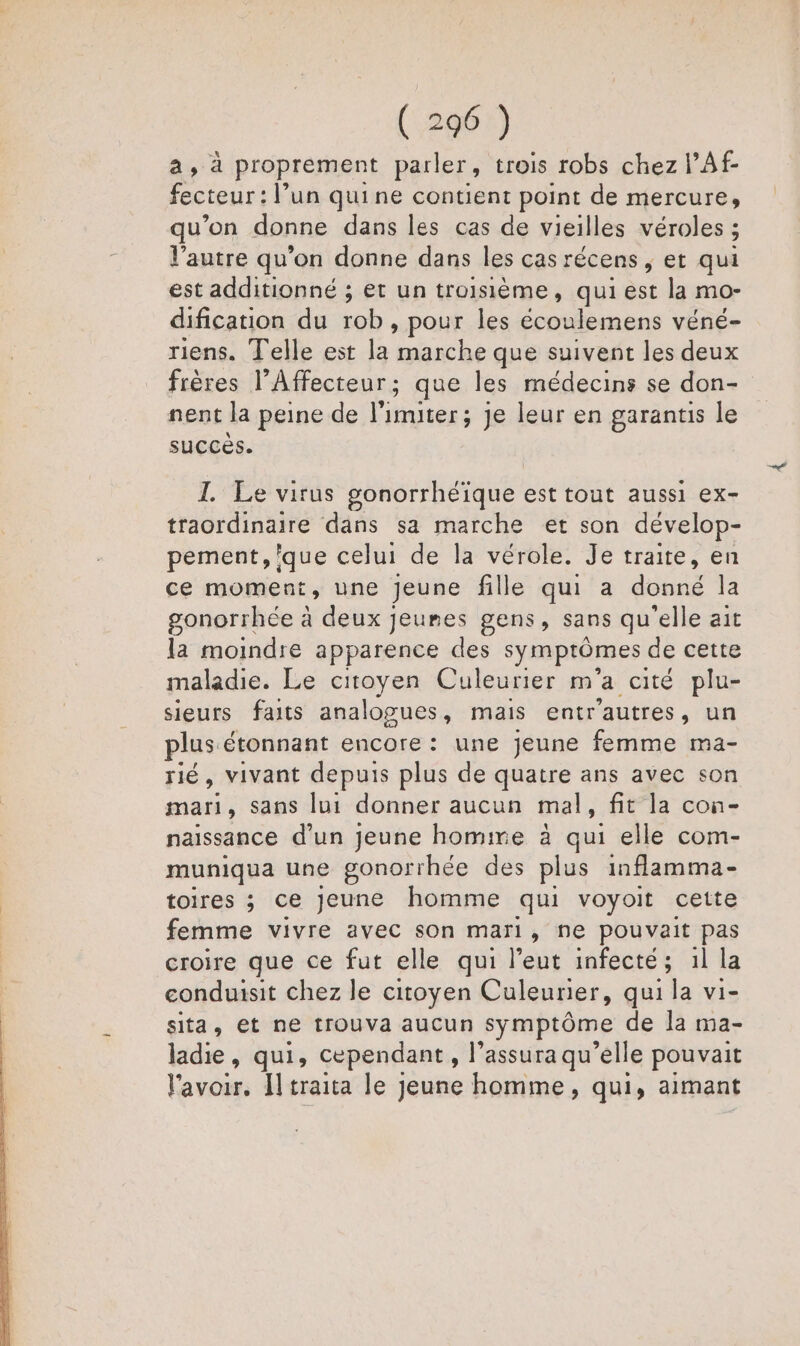 a, à proprement parler, trois robs chez l’Af- fecteur : l’un quine contient point de mercure, qu’on donne dans les cas de vieilles véroles ; ; l'autre qu'on donne dans les cas récens , et qui est additionné ; et un troisième, qui est la mo- dification du :ob , pour les ar véné= riens. Telle est la marche que suivent les deux frères l’Affecteur; que les médecins se don- nent la peine de ATEN Je leur en garantis le succès. I. Le virus gonorrhéïque est tout aussi ex- traordinaire dans sa marche et son dévelop- pement, que celui de la vérole. Je traite, en ce moment, une Jeune fille qui a donné la gonorrhée à deux jeumes gens, sans qu'elle ait la moindre apparence des symptômes de cette maladie. Le citoyen Culeurier m a cité plu- sieurs faits analogues, mais entr'autres, un plus étonnant encore: une jeune femme ma- rié, vivant depuis plus de quatre ans avec son mar , sans lui donner aucun mal, fit la con- naissance d’un Jeune homme à qui elle com- muniqua une gonorrhée des plus inflamma- toires ; ce Jeune homme qui voyoit cette femme vivre avec son mari, ne pouvait pas croire que ce fut elle qui l’eut infecté; 1l la conduisit chez le citoyen Culeurier, qui la vi- sita, et ne trouva aucun symptôme de la ma- ladie, qui, cependant, l’assura qu’elle pouvait Faro J traita le jeune homme, qui, aimant