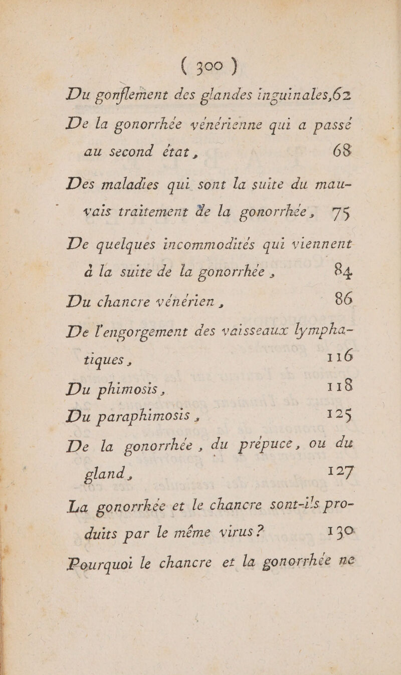 Du gonflement des glandes inzuinales,62 De la gonorrhée venerienne qui a passé | au Second état, 68 Des maladies qui sont la suite du mau- vais traitement de la gonorrhee, 75 De quelques incommodites qui viennent à la suite de la gonorrhee , 84 Du chancre vénérien , 86 De l'engorgement des vaisseaux lympha- tiques , 116 Du phimosis, 118 Du paraphimosis , 125 De la gonorrhée , du prépuce, ou du gland É 127 La gonorrhée et le chancre sont-ils pro- duirs par le même virus ? 130: Pourquoi le chancre et la gonorrhce ne