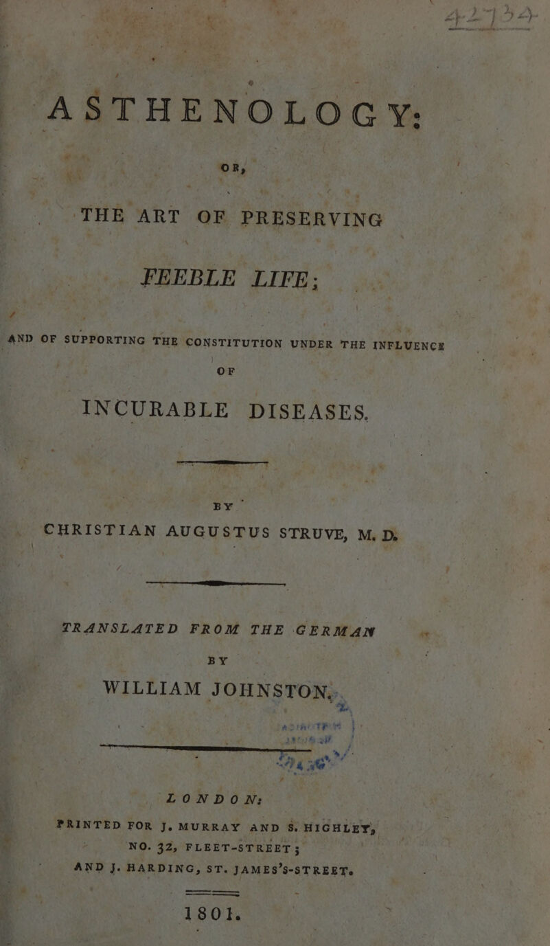 ASTHENOLOGY: THE ART OF PRESERVING FEEBLE LIFE; az ; ¥ % AND OF SUPPORTING THE CONSTITUTION UNDER THE INFLUENCE OF -INCURABLE DISEASES. BY CHRISTIAN AUGUSTUS STRUVE, M. D, TRANSLATED FROM THE GERMAN et BY | WILLIAM JOHNSTON... | | Pa ADMIT R Me fb i ee »i¥ &gt; ; ) a eeepc ¥ &gt;, . a 4%, ta AP 4 te wom ¥ LONDON: FRINTED FOR J, MURRAY AND 5S. HIGHLEY, NO. 32, FLEET-STREET ; AND J. HARDING, ST. JAMES’S-STREET.
