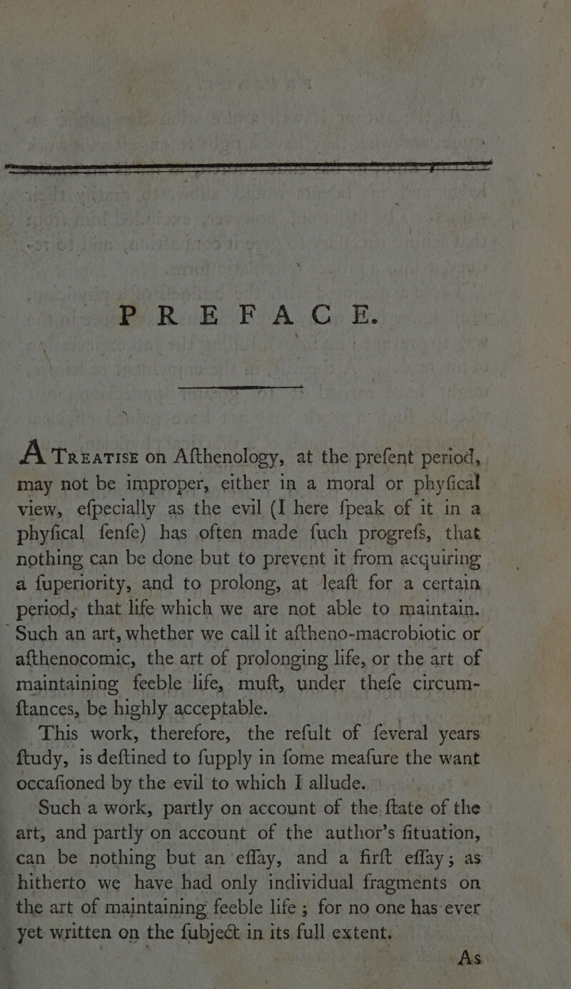 A Treatise on Afthenology, at the prefent period, may not be improper, either in a moral or phyfical view, efpecially as the evil (I here fpeak of it in a phyfical fenfe) has often made fuch progrefs, that — nothing can be done but to prevent it from acquiring | a fuperiority, and to prolong, at Jeaft for a certain period, that life which we are not able to maintain. Such an art, whether we call it aftheno-macrobiotic or afthenocomic, the art of prolonging life, or the art of maintaining feeble life, muft, under thefe circum- ftances, be highly acceptable. | This work, therefore, the refult of feveral years ftudy, is deftined to fupply in fome meafure the want occafioned by the evil to which I allude. Such a work, partly on account of the ftate of the art, and partly on account of the author’s fituation, can be nothing but an ‘effay, and a firft effay; as hitherto we have had only individual fragments on the art of maintaining feeble life ; for no one has ever yet written on the fubject in its full extent. |