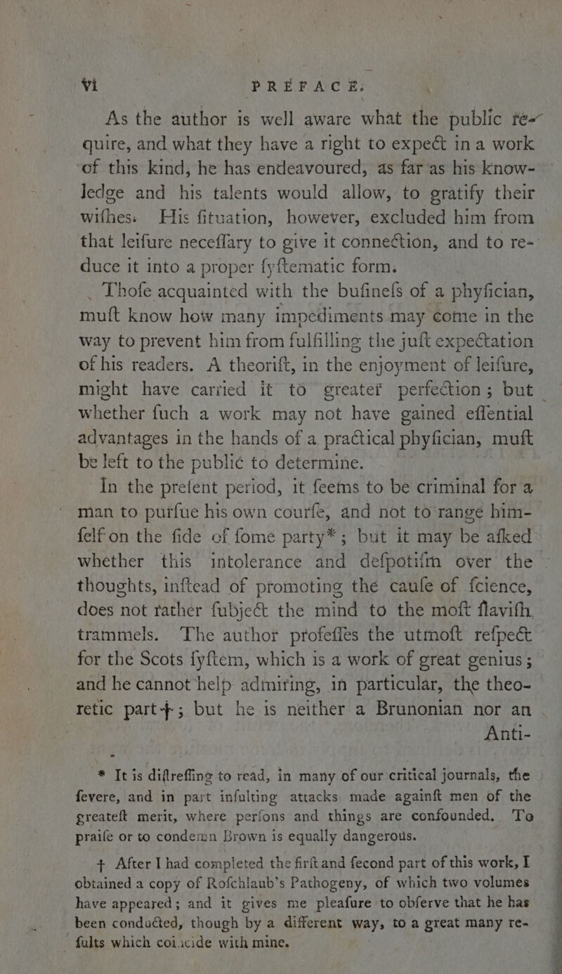 quire, and what they have a right to expect in a work of this kind, he has endeavoured, as far‘as his know- ledge and his talents would allow, to gratify their wifhes: His fituation, however, excluded him from that leifure neceflary to give it connection, and to re- duce it into a proper fyftematic form. _ Thofe acquainted with the bufinefs of a phyfician, muft know how many impediments may come in the way to prevent him from fulfilling the juft expectation of his readers. A theorift, in the enjoyment of leifure, whether fuch a work may not have gained effential advantages 1 in the hands of a practical phyfician, muft e left to the public to determine. In the prefent period, it feems to be criminal for a felfon the fide of fome party*; but it may be afked thoughts, inftead of promoting the caule of fcience, does not rather fubjeét the mind to the moft flavith trammels. ‘The author profeffes the utmoft refpect for the Scots fyftem, which is a work of great genius ; and he cannot help: admiring, in particular, the theo- retic part-; but he is neither a Brunonian nor an : Anti- * Ibis diflrefiine to read, in many of our critical journals, the fevere, and in part infulting attacks made againft men of the greateft merit, where perfons and things are confounded. Tao praile or to condemn Lrown is equally dangerous. + After I had completed the firit and fecond part of this work, I obiained a copy of Rofchlaub’s Pathogeny, of which two volumes have appeared; and it gives me pleafure to obferve that he has been conducted, though by a different way, to a great many re- © fults which coiacide with mine. i _ i ~~ ee ee tae)