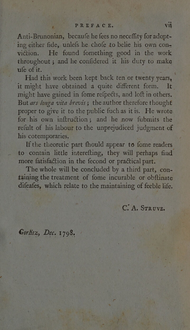 9 fe PARR PA CUE, vil Anti-Brunonian, becaufe he fees no neceffity for adopt- ing either fide, unlefs he chofe to belie his own con- viction. He found fomething good in the work throughout ; and he confidered it his duty to make ufevofit.). | Had this work been kept back ten or twenty years, it might have obtained a quite different form. It_ might have gained in fome refpects, and loft in others. But ars longa vita brevis; the author therefore thought proper to give it to the public fuchas itis. He wrote for-his own inftruction; and he now fubmits the refult of his labour to the unprejudiced judgment of his cotemporaries. If the theoretic part fhould appear to forne readers to contain little interefting, they will perhaps find more fatisfaction in the fecond or practical part. The whole will be concluded by a third part, con- taining the treatment of fome incurable or obftinate difeafes, which relate to the maintaining of feeble life. C. A. Struve. Gorhiiz, Dec. 1798.