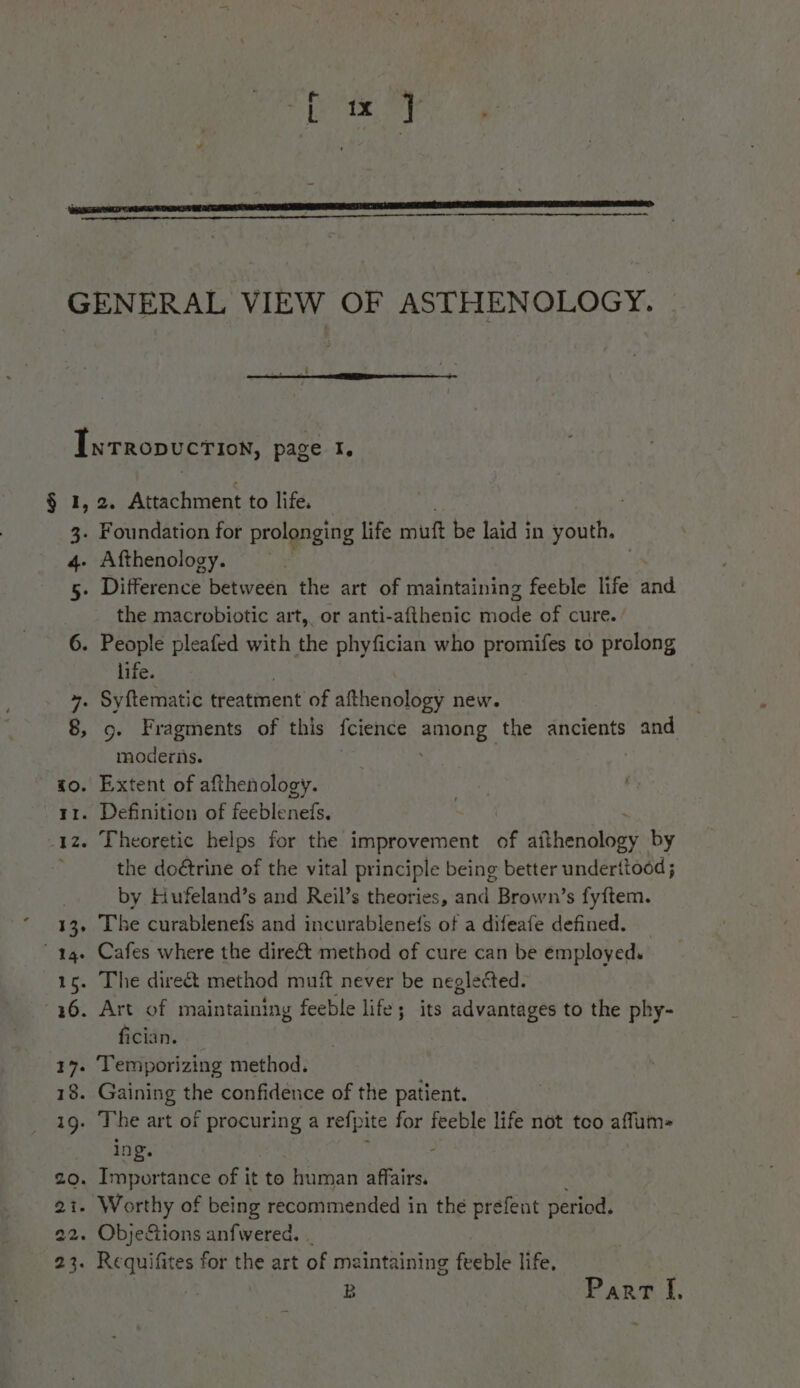 § 1, 2. Attachment to life. the macrobiotic art, or anti-afthenic mode of cure. ’ life. 9. Fragments of this fcience among the ancients and moderiis. the doétrine of the vital principle being better underttood ; by Hufeland’s and Reil’s theories, and Brown’s fyftem. The curablenefs and incurablene(s of a difeafe defined. fician. ing. B Parr I.