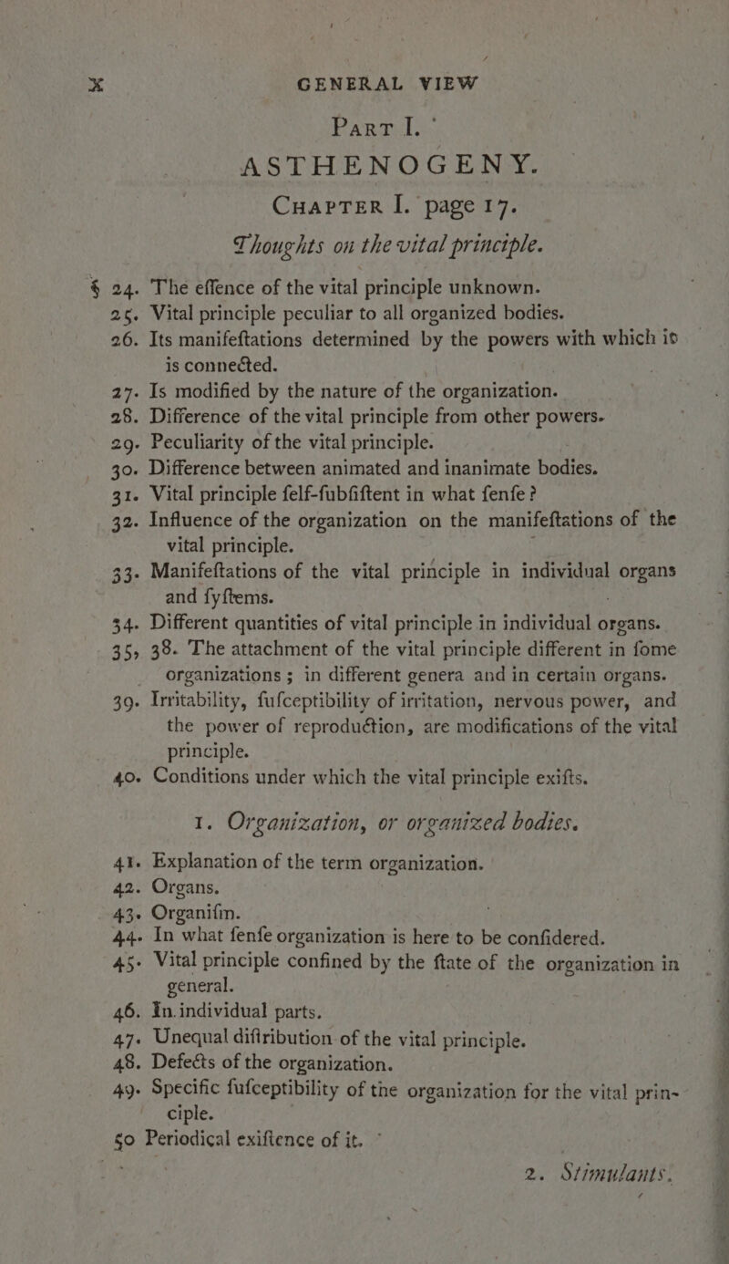 Part I. ASTHENOGENY. Cuaprer I. page 17. Thoughts ou the vital principle. § 24. The effence of the vital principle unknown. 26. Vital principle peculiar to all organized bodies. 26. Its manifeftations determined by the bers with which i is connected. 27. Is modified by the nature of the organization. 28. Difference of the vital principle from other powers. 2g- Peculiarity of the vital principle. 30. Difference between animated and inanimate bodies. 31. Vital principle felf-fubfiftent in what fenfe? 32. Influence of the organization on the manifeftations of the vital principle. 33. Manifeftations of the vital principle in individual organ and fy{tems. 34. Different quantities of vital principle in individual organs. 35, 38. The attachment of the vital principle different in fome organizations ; in different genera and in certain organs. 39. Irritability, fufceptibility of irritation, nervous power, and the power of reproduction, are modifications of the vital principle. 40. Conditions under which the vital principle exifts. 1. Organization, or organized bodies. 41. Explanation of the term organization. 42. Organs. 43. Organi{in. 44- In what fenfe organization is here to be confidered. 45+ Vital principle confined by the ftate of the organization in general. 46. In individual parts. 47. Unequal difiribution of the vital principle. 48. Defects of the organization. 49. Specific fufceptibility of the organization for the vital prin- ciple. $0 Periodical exiftence of it. ° i at ae ee Pee i a — ~ 6 i ee 2. Stimulants. ¥ ¢