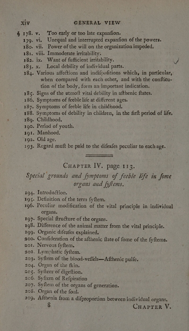 § 178. 179. 180. 181. 182. 183. 184. 1865. 186. 187. 188. 189. 190. iol. 192. 193. v. Too early or too late expanfion. vi, Unequal and interrupted expanfion of the powers. vii. Power of the will on the organization impeded. vill. Immoderate irritability. ix. Want of fufficient irritability. x. Local debility of individual parts. Various affections and indifpefitions which, in igttolak when compared with each other, and with the conftitu- tion of the body, form an important indication. Signs of the utmoft vital debility in afthenic ftates. Symptoms of feeble life at different ages. Symptoms of feeble life in childhood. Symptoms of debility in children, in the firft period of life, Childhood. Period of youth. Manhood. Old age. Regard muft be paid to the difeafes peculiar to each age. Cuaprer IV. page 113. 194. #95. 196. 197: 198. 199: 200. 201. 202. 203¢ 204, 206. 206. 207. 208, 209, organs and [yftems. Introduction. Definition of the term fyftem. Peculiar modification of the vital principle in individual organs. Special ftructure of the o organs. Difference of the animal matter from the vital principle. Organic difeafes explained. Confideration of the afthenic ftate of fome of the fyftems. Nervous fyftem. Lymphatic fyftem. Syftem of the blood-veffels—Afthenic pulfe. Organ of the fkin. Syfteny of digeftion. Syftem of Refpiration Syflem of the organs of generation. Organ of the foul. Afthenia from a difproportion between individual organs, 8 CHAPTER Y.