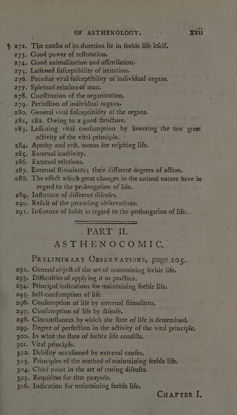 § 272. 243. 2746 2756 276. 277. 278. 279. 280. 281, 283. 284. 286. 286. 287. 288. 289. 290. 2gI. 292. 293. OF ASTHENOLOGY. 3 xvi The caufes of its duration lie in feeble life itfelf. Good power of reftoration. Good animalization and affimilation. Leffened fufceptibility of irritation. Peculiar vital fufceptibility of individual organs. Spiritual relation of man. Conftitution of the organization. Perfe€tion of individual organs. General vital fufceptibility of the organs. 282. Owing to a good ftrndcture. Leffening vital confumption by lowering the too great activity of the vital principle. - Apathy and reft, means for refpiting life. External ina¢tivity. External relations. External ftimulants; their different degrees of action. The effeét which great changes in the animal nature have in regard to the prolongation of life. Influence of different difeafes. Refult of the preceding obfervations. Influence of habit in regard to the prolongation of life. PART Il. ASTHENOCOMTC. PRELIMINARY OBSERVATIONS, page 205. General objeét of the art of maintaining feeble life. Difficulties of applying it to pradtice. CuaprTer I,