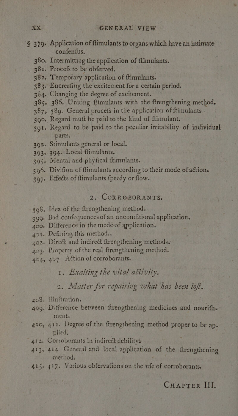 $ 379. Application of ftimulants to organs which have an intimate confenfius. 380. Intermitting the application of ftimulants. . 381. Procefs to be obferved. 382. Temporary application of ftimulants. 383. Encreafing the excitement fora certain period. 354. Changing the degree of excitement. 385, 386. Uniting ftimulants with the ftrengthening method. 387, 389. General procefs in the application of ftimulants - 390. Regard muft be paid to the kind of ftimulant. 391. Regard to be paid to the peculiar irritability of individual parts. 392. Stimulants general or local. 393, 394. Local ftimulants. 395. Mental and phyfical ftimulants. 396. Divifion of ftimulants according to their mode of action. 397. Effects of ftimulants fpeedy or flow. 2. CORROBORANTS. 398. Idea of the ftrengthening method. 399- Bad confequences of an unconditional application. 400. Difference in the mode of application. 4o1. Defining this method.. 402. Direé&amp; and indireét f{trengthening methods. 403. Property ofthe real ftrengthening method. 4c4, 407 Action of corroborants. 1. Exalting the vital attivity. 2. Matter for repairing what has been lof, ao8. Tluffration. 409. Difference between firengthening medicines aud nourifh- ment. 40, 411. Degree of the ftrengthening method proper to be ap- plied. | 4.12. Corroborants in indire&amp; debility’ 413, 414 General and local application of the ftrengthening method. Th att 415, 417. Various abfervations on the ufe of corroborants.