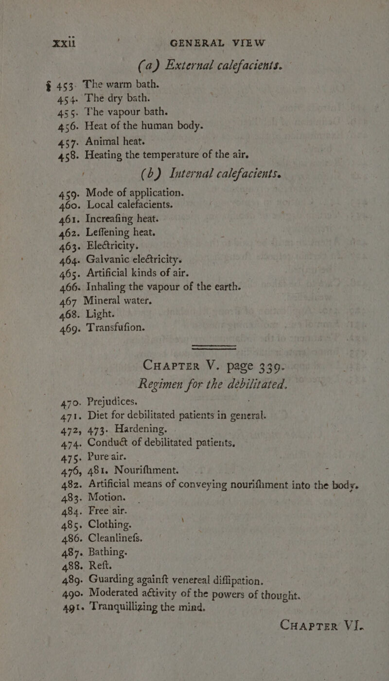 (a) External calefacients. § 453. The warm bath. 454. The dry bath. 455. The vapour bath. 456. Heat of the human body. 457. Animal heat. 458. Heating the temperature of the air. (6) Internal calefacients. 459. Mode of application. 460. Local calefacients. 461. Increafing heat. 462. Leffening heat. 463. Electricity. 464. Galvanic cleétricity. 465. Artificial kinds of air. 466. Inhaling the vapour of the earth. 467 Mineral water. 468. Light. 469. Transfufion. CHaprTer V. page 339. Regimen for the debilitated. 470. Prejudices. 471. Diet for debilitated patients in general. 472, 473. Hardening. 474. Conduct of debilitated patients, 475. Pureair. | 476, 481. Nourifhment. 2 482. Artificial means of conveying nourifiiment into the body. 483. Motion. 484. Free air. 485. Clothing. 486. Cleanlinefs. 487. Bathing. 488. Reft. 489. Guarding againft venereal diffipation. * 490- Moderated activity of the powers of thought. agt. Tranquillizing the mind.