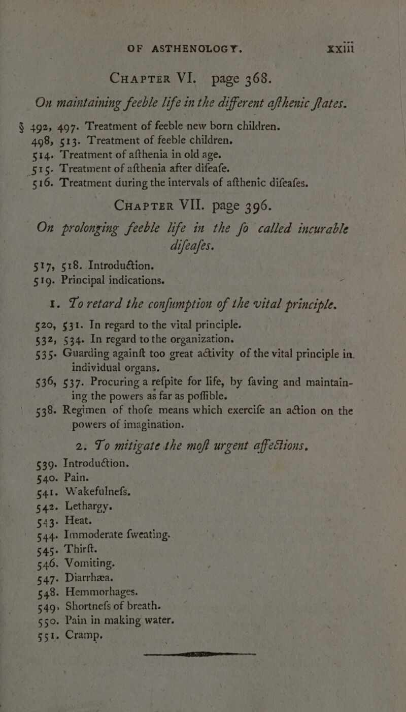 CuaptTer VI. page 368. On maintaining feeble life in the different afthenic frates. $ 492, 497. Treatment of feeble new born children. 498, 513. Treatment of feeble children. 514. Treatment of afthenia in old age. 515. Treatment of afthenia after difeafe. 516. Treatment during the intervals of afthenic difeafes. Cuapter VII. page 396. On prolonging feeble life in the fo called incurable difeafes. 517, 518. Introduétion. 51g. Principal indications. 1. To retard the confumption of the vital principle. §20, §31. In regard to the vital principle. §32, 534. In regard tothe organization. 535- Guarding againft too great activity of the vital principle in. individual organs. §36, 537. Procuring a refpite for life, by faving and maintain- ing the powers as far as poffible. 538. Regimen of thofe means which exercife an action on the powers of imagination. 2. To mitigate the moft urgent affections. $39. Introduétion. §40. Pain. 541. Wakefulnefs. 542. Lethargy. 543- Heat. 544. Immoderate {weating. 545. Thirft. 546. Vomiting. 547. Diarrhea. 548. Hemmorhages. 549: Shortnefs of breath. 550. Pain in making water. $51. Cramp.