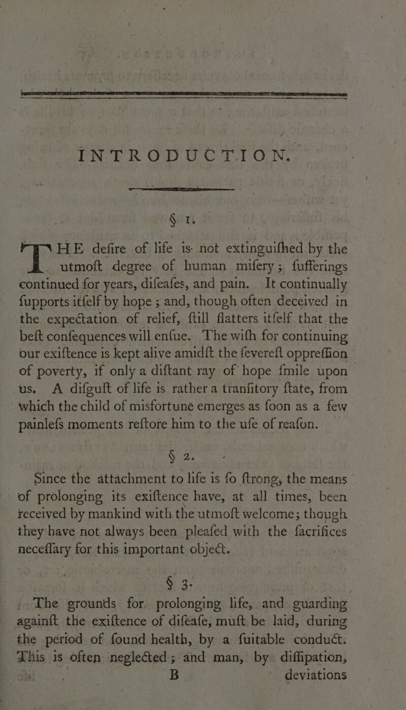 INTRODUCTION.. § 1. HE defire of life is not extinguifhed by the _ utmoft degree of human mifery ; ; fufferings continued for years, difeafes, and pain, It continually {upports itfelf by hope ; and, though often deceived in the expectation of relief, ftill flatters itfelf that the beft confequences will enfue. The with for continuing our exiftence is kept alive amidft the feverefl oppreffion of poverty, if only a diftant ray of hope fmile upon us. A difguift of life is rather a tranfitory ftate, from which the child of misfortuné emerges as foon as a few painlefs moments reftore him to the ufe of reafon. Wud Since the attachment to life is fo ftrong, sya means of prolonging its exiftence have, at all times, been received by mankind with the utmoft welcome; though they have not always been pleafed with the Ganhces neceflary for this important object. § 3. The grounds for. prolonging life, and guarding again{t the exiftence of difeafe, muft be laid, during the period of found health, by a fuitable conduct. This is often neglected; and man, by» diffipation, , B ' deviations