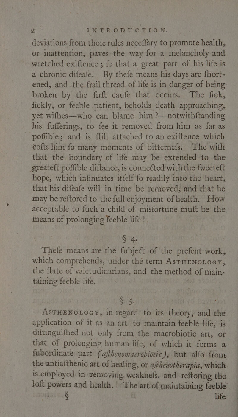 deviations from thote rules neceflary to promote health, or inattention, paves: the way for a melancholy and wretched exiftence ; fo that a great part of his life is a chronic difeafe. By thefe means his days are fhort- ened, and _ the frail thread of life is in danger of being: broken by the firft caufe that occurs. The fick, fickly, or feeble patient, beholds death approaching, yet wifhes—who can blame him ?—notwithftanding his fufferings, to fee it removed from him as far as _ poflible; and is ftill attached to an exiftence which. cofts him fo many moments of bitternefs. The with that the boundary of life may be extended to the greateft poffible diftance, is connected with the fweeteft hope, which infinuates itfelf fo readily into the heart, that his difeafe will in time be removed, and that he may be reftored to the full enjoyment of health. How acceptable to fuch a child of misfortune muft be the means of prolonging feeble life !. § 4 Thefe means are the fubjeét of the prefent work,, which comprehends, under thé term AsTHENOLOGY, the ftate of valetudinarians, and the method of main- taining feeble life, &amp; 5. | ASTHENOLOGY,, in regard to its theory, and the application of it as an art to maintain feeble life, is. diftinguifhed not only from the macrobiotic art, or that of prolonging human life, of which it forms a fubordinate part’ (afhenomacradiotic), but alfo from the antiafthenic art of healing, or afhenotherapia, which. is employed: in removing, weaknefs, and reftoring the toft powers and health, | ‘The'art/of maintaining feeble’