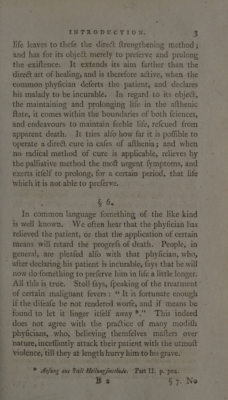 life leaves to thefe the direct ftrengthening BS. ; and has for its object merely to preterve and prolong the exiftence: It extends its aim farther than the direct art of healing; and is therefore active, when the ‘commen phyfician deferts the patient, and declares his malady to be incurablé. In regard to its object, the maintaining and prolonging life in the afthenic ftate, it comes within the boundaries of both f{ciences, and endeavours to maintain feeble life, refcued from apparent death. It tries alfo how far it 1s poffible to operate a dire&amp;t cure in cafes of afthenia; and when no radical method of cure is applicable, relieves by the palliative method the moft urgent fymptoms, and exerts itfelf to prolong, for a certain period, ‘that life which i it is not able to preferve, § 6. In common language fomething of the like kind is well known. We often hear that the phyfician has relieved the patient, or that the application of certain means will retard the progrefs of death. People, in _ general, are pleafed alfo with that phyfician, who, ' after declaring his patient is incurable, fays that he will now do-fomething to preferve him in life a little longer. All this is true. Stoll fays, {peaking of the treatment of certain malignant fevers: “It is fortunate enough if the difeafe be not rendered worfé, and if means ie found to let it linger itfelf away *.’ This indeed -does not agree with the practice of many modifh phyficians, who, believing themfelves mafters over nature, inceflantly attack their patient with the utmoft Sabot till they at length hurry ttt to oe grave. . eee aus Srell Heilung fmethode. Part II, P- 304. Bae} nh We DING