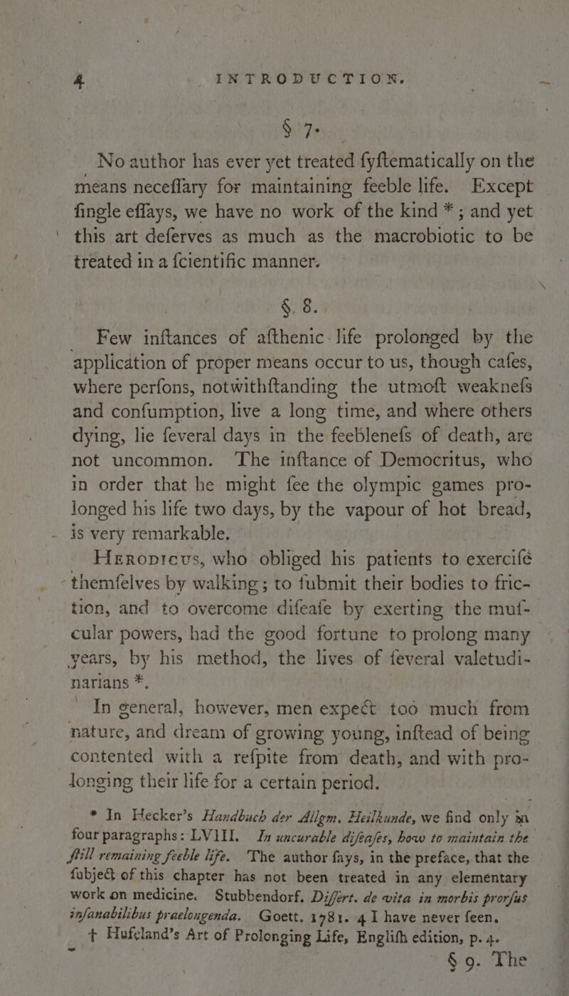 / Frys No author has ever yet treated fy{tematically on the means neceflary for maintaining feeble life. Except fingle effays, we have no work of the kind * ; and yet this art deferves as much as the macrobiotic to be treated in a fcientific manner. §. 8. _ Few inftances of afthenic life prolonged by the application of proper means occur to us, though cafes, where perfons, notwithftanding the utmoft weaknefs and confumption, live a long time, and where others dying, lie feveral days in the feeblenefs of death, are not uncommon. The inftance of Democritus, who in order that he might fee the olympic games pro- longed his life two days, by the vapour of hot bread, - is very remarkable. Heroptcvs, who obliged his patients to exercifé -themfelves by walking; to fubmit their bodies to fric- ‘tion, and to overcome difeafe by exerting the muf- cular powers, had the good fortune to prolong many years, by his method, the lives of feveral valetudi- narians *, . In general, however, men expect too much from nature, and dream of growing young, inftead of being contented with a refpite from death, and with pro- longing their life for a certain period. * In Hecker’s Handbuch der Allgm. Heilkunde, we find only m four paragraphs: LVI. Ia uncurable difeases, how to maintain the fill remaining feeble life. The author fays, in the preface, that the fabje&amp; of this chapter has not been treated in any elementary work on medicine. Stubbendorf. Difért. de vita in morbis prorfus infanabilibus praelongenda. Goett. 1781. 41 have never feen. + Hofeland’s Art of Prolonging Life, Englifh edition, p. 4. § 9. The |