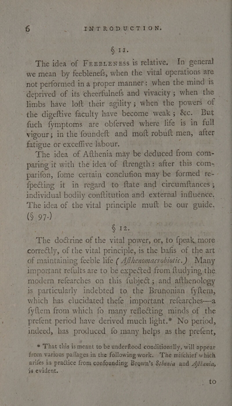 § 11. The idea of Fresnensss is relative. In general we mean by feeblenefs, when the vital operations are not performed in a proper manner: when the mind 1s - the digeftive faculty have become weak; &amp;c. But fach fymptoms are obferved where life is in full vigour; in the foundeft and moft robuft men, after fatigue or exceffive labour. ; The idea of Afthenia may be deduced from com- paring it with the idea of ftrength: after this com, fpecting it in regard to ftate and circumftances ; individual bodily conftitution and external influence, The idea of the vital principle muft be our guide. (§ 97-) : ! § 12. The doctrine of the vital power, or, to fpeak more of maintaining feeble life ( Afhenomacrobiotic.) Many important refults are to be expected from fludying the modern refearches on this fubject;,and afthenology is particularly indebted to the Bruhonian fyftem, which has elucidated thefe important refearches—a fyftem from which fo many reflecting minds of the indeed, has produced fo many helps as the prefent, * That this is meant to be underftood conditionally, will appear from. various pailages in the following work. The mifchief which arifes in practice from confounding Brown’s Shenia and Ajileniay 46 evident. i Mea F ARDK |