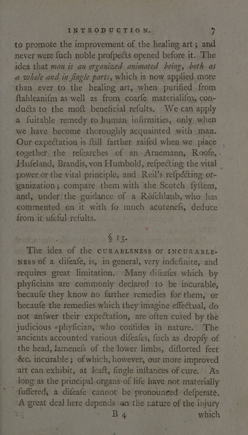 to promote the improvement of, the healing art; and never were fuch noble profpedts opened before it... The idea that man is an organized animated being, both as a whole and in fingle parts, which is now applied. more ‘than ever to the healing art, when purified from ftahleanifm as well as from coarfe materialifm, con- duéts to the moft beneficial refults. We can apply a fuitable remedy to human: infirmities, only, when we have become. thoroughly acquainted with man. Our expectation is {till farther saifed when we’ place together the refearches of an Arnemann, Roofe, . Hufeland, Brandis, von Humbold, refpecting the vital _ _power or the vital principle, and Reil’s refpééting: or- ganization; compare them with the Scotch. fyftem, and, under’ the guidance of a Rofchlaub, who has commented on it. with fo much acutenefs, deduce from it -ufeful refults. | §. 13: The idea of the cURABLENESS OF INCURABLE- NESS Of a difeafe, is, in general, very indefinite, and requires great limitation. Many difeafes which by phyficians are commonly declared to be incurable, becaufe they know no farther remedies for them, or becaufe the remedies which they imagine effectual, do not ‘an{wer their expectation, are often cured by the judicious »phyfician, who confides in nature.’ The ancients accounted various difeafes, fuch as dropfy of the head, lamenefs of the lower limbs, diftorted feet ‘&c. incurable ; of which, however, our more improved att can exhibit, at Jeaft, fingle inftances of cure. . As long as the principal organs:of life have not materially fuffered, a difeafe cannot be pronouneed defperate. ‘A vgreat deal here depends en'the nature of the injury