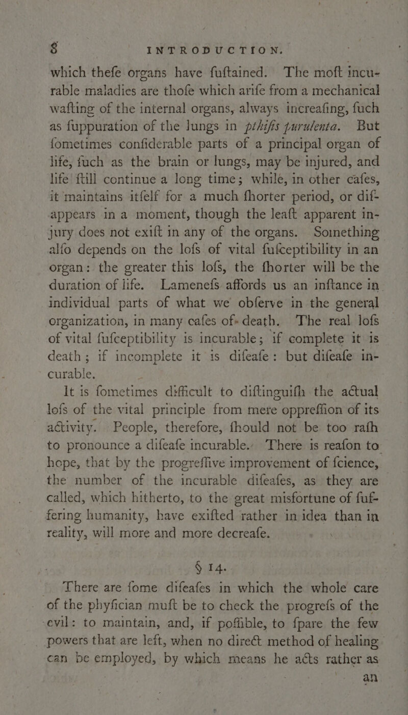 which thefe organs have fuftained. The moft incu- rable maladies are thofe which arife from a mechanical wafting of the internal organs, always increafing, fuch as f{uppuration of the lungs in pthifis purulenta. But fometimes confiderable parts of a principal organ of life, fuch as the brain or lungs, may be injured, and life {till continue a long time; while, in other cafes, it maintains itfelf for a much fhorter period, or dif- appears in a moment, though the leaft apparent in- jury does not exift in any of the organs. Soinething alfo depends on the lofs of vital fufceptibility in an organ: the greater this lofs, the fhorter will be the duration of life. Lamenefs affords us an inftance in- individual parts of what we obferve in the general organization, in many cafes of«death. The real lofs of vital fufceptibility is incurable; if complete it is death; if incomplete it is difeafe: but difeafe in- curable. | ; It is fometimes difficult to diftinguifh the actual lofs of the vital principle from mere oppreffion of its activity. People, therefore, fhould not be too rath to pronounce a difeafe incurable. There 1s reafon to hope, that by the progreffive improvement of fcience, the number of the incurable difeafes, as they are called, which hitherto, to the great misfortune of fut fering lumanity, have exifted rather in idea than in reality, will more and more decreafe. § 14. - There are fome difeafes in which the whole care of the phyfician muft be to check the progrefs of the ‘evil: to maintain, and, if poffible, to fpare the few _ powers that are left, when no direct method of healing — can be employed, by which means he acts rather as : an