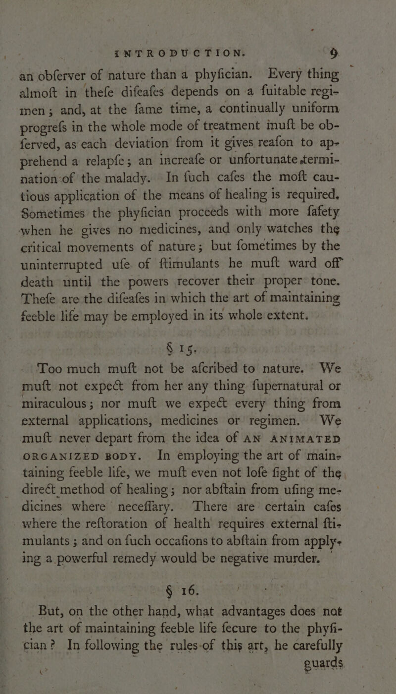 an obferver of nature than a phyfician. Every thing almoft in thefe difeafes depends on a fuitable regi- men; and, at the fame time, a continually uniform progrefs in the whole mode of treatment inuft be ob- ferved, as each deviation from it gives reafon to ap- prehend a relapfe; an increafe or unfortunate .termi- nation of the malady. In fuch cafes the moft cau- tious application of the means of healing is required, Sometimes the phyfician proceeds with more fafety when he gives no medicines, and only watches th¢ critical movements of nature; but fometimes by the uninterrupted ufe of ftimulants he muft ward off death until the powers recover thetr proper: tone. Thefe are the difeafes in which the art of maintaining feeble life may be employed in its whole extent. $15. Too much muft not be afcribed to nature. We muft not expect from her any thing fupernatural or miraculous; nor muft we expect every thing from external applications, medicines or regimen. We muft never depart from the idea of AN ANIMATED ORGANIZED BopyY. In employing the art of main- taining feeble life, we muft even not lofe fight of the direét method of healing; nor abftain from ufing me- dicines where neceflary. There are certain cafes _where the reftoration of health requires external fti- mulants ; and on {uch occafions to abftain from apply- ing a powerful remedy would be negative murder. § 16. | But, on the other hand, what advantages does nat the art of maintaining feeble life fecure to the phyfi- cian? In following the rules-of this art, he carefully guards ke