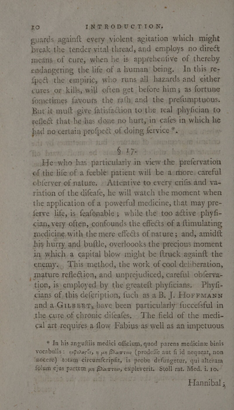 guards, againft every violent agitation which might break the tender-wital thread, and employs no direct medns. of cure; when he is apprehenfive of thereby endangering the life of a human’ being, In this re- {pe the empiric, who runs all hazards and either cures or kills,, will often get before him; as fortune fometimes favours the rath) and: the prefumptuous. But it mutt .give fatisfaction to|the real phyfician to zeflect that he has done no hurt,)in\ cafes in which he had no certain cba of doing fervice Fs fo! hare.” er yates sikJerwho has particularly in view the, harps ef the life-of a feeble: patient will be asmiore. careful obferver of nature, » Attentive to every crifis.and va- tiation of the difeafe, he will watch the moment when the application of a powerful medicine, that may pre- — medicine, with the mere effects of nature; and, amidft in which.a capital blow might be ftruck againft the enemy., This 'methed, the work of cool deliberation, mature reflection, and unprejudiced, careful obferva- tion, is)employed, by the greatelt phyficians.. Phyfi- cians of this defsription: fuch asa B. J. HorrmMann and: a,GILBERT, have been particularly: fuccefsful in cal art.requires a flow Fabius-as well as an impetuous * In his anguitiis medici officium, quod parens medicine binis vocabulis: exPereciv, 1 un BAwarew (prodefie aut fi id nequeat, non folum ejus partem yn rare, expleverit. Stoll rat. Med. i. 10. Hannibal ;