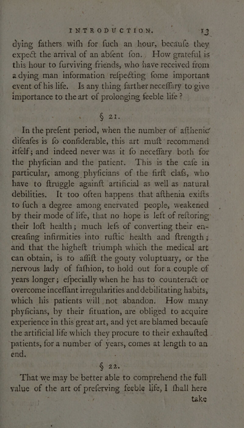 rMTRODtE Lom. ] Eg dying fathers with for fuch an hour, becaufe they expect the arrival of an abfent fon., How grateful is this hour to furviving friends, who have received from a dying man information refpeéting fome important event of his life. Is any thing farther neceffary to give importance to the art of prolonging feeble life ? . Guar, In the prefent period, when the number of afthenic’ difeafes is fo confiderable, this art muft’ recommend itfelf; and indeed never was it fo neceffary both for the phyfician and the patient. This is the caie in particular, among phyficians of the firft clafs, who have to ftruggle againft artificial as well as natural debilities. It too often happens that afthenia exits. to fuch a degree among enervated people, weakened by their mode of life, that no hope is left of reftoring: their loft health; much lefs of converting their en- creafing infirmities into ruftic health and ftrength ; and that the higheft triumph which the medical art can obtain, 1s to affift the gouty voluptuary, or the nervous lady of fafhion, to hold out fora couple of years longer; efpecially when he has to countera&amp;t or overcome inceflant irregularities and de bilitating habits, which his patients will not abandon. How many phyficians, by their fituation, are obliged to acquire experience in this great art, and yet are blamed becaufe the artificial life which they procure to their exhaufted - patients, fora number of years, comes at length to an end. § 22. . That we may be better able to comprehend the full value of the art of preferving feeble life, 1 fhall here ay take