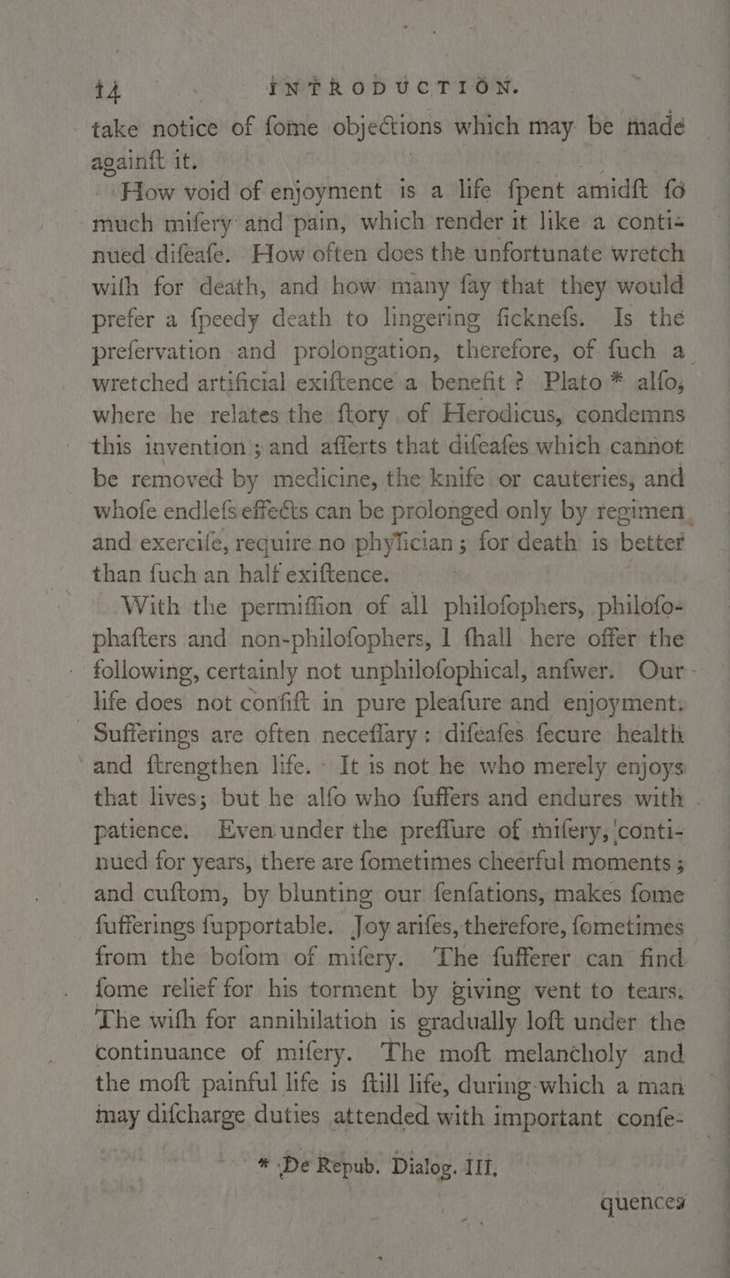 take notice of fome objections which may. be made again{t it. How void of enjoyment is a life fpent amidft {6 much mifery and soko which render it like a conti- nued difeafe. How often does the unfortunate wretch with for death, and how. many fay that they would prefer a fpeedy death to lingering ficknefs. Is the wretched artificial exiftence a benefit ? Plato * alfo; where he relates the ftory .of Herodicus, condemns this invention ; and afferts that difeafes which cannot be removed by medicine, the knife or cauteries, and and exercife, require no phyTician ; for death is better than fuch an half exiftence. | With the permiffion of all philofophers, philofo- phafters and non-philofophers, 1 fhall here offer the life does not confift in pure pleafure and enjoyment: - Sufferings are often neceflary: difeafes fecure health and ftrengthen life. - It is not he who merely enjoys that lives; but he alfo who fuffers and endures with patience. Even under the preflure of rifery, conti- nued for years, there are fometimes cheerful moments ; and cuftom, by blunting our fenfations, makes fome fufferings fupportable. Joy arifes, therefore, fometimes from the bofom of mifery. The fufferer can find fome relief for his torment by giving vent to tears, The with for annihilation is gradually loft under the continuance of mifery. The moft melancholy and the moft painful life is ftill life, during-which a man may difcharge duties attended with important confe- a De Repub. Dialog. II, | quences a
