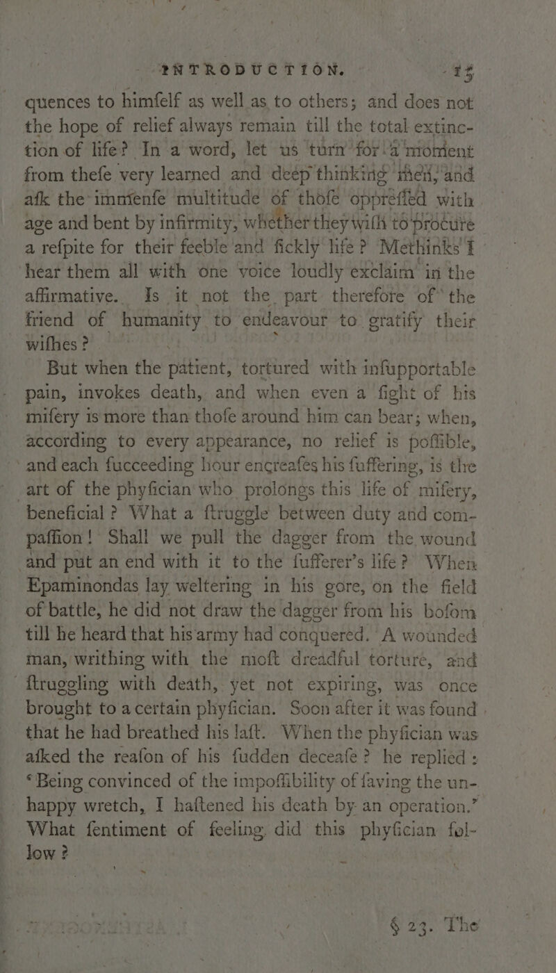 quences to himfelf as well as to others; and does not the hope of relief always remain till the total extinc- tion of life? In a word, let us ‘turn’for!a moment from thefe very learned and deép thinking ‘rhe and afk the-imntenfe multitude of thofe oppréfled with age and bent by infirmity, whether they till to‘procure a refpite for their feeble and fickly life ? Methinks Tf - hear them all with one voice loudly exclaim’ in the affirmative. Is it not the part therefore of* the friend of humanity to endeavour to gratify their wilhiés'??.!*? rll a | But when the patient, tortured with infupportable pain, invokes death, and when even a fight of his mifery is more than thofe around him can bear; when, according to every appearance, no relief is poffible, and each fucceeding hour encreafés his fuffering, is the art of the phyfician'who prolongs this life of mifery, beneficial ? What a ftruggle between duty and com- paffion! Shall we pull the dagger from the wound and put an end with it to the fufferer’s life?) When Epaminondas lay weltering in his gore, on the field of battle, he did not draw the dagger from his bofom till he heard that his army had conquered. A wounded man, writhing with the mioft dreadful torture, and flrugeling with death, yet not expiring, was once brought to acertain phyfician. Soon after it was found | that he had breathed his laft. When the phyfician was afked the reafon of his fudden deceafe ? he replied : © Being convinced of the impoffibility of faving the un- happy wretch, I haftened his death by an operation.’ What fentiment of feeling. did this phyfician fol- low ? nN = ~ § 23. The