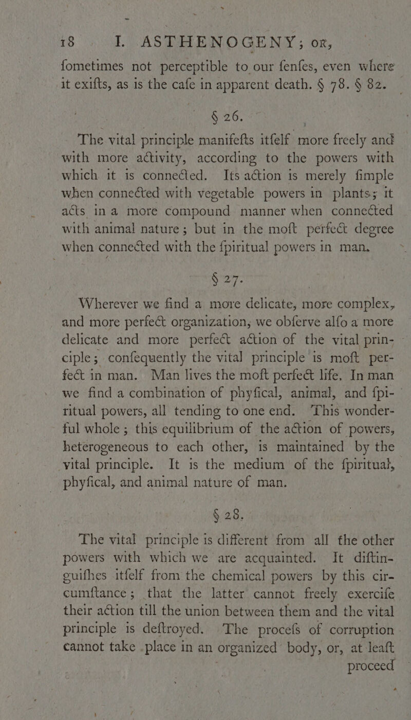 fometimes not perceptible to our fenfes, even where it exifts, as is the cafe in apparent death. § 78. § 82. § 26. The vital principle manifefts itfelf more freely and with more activity, according to the powers with which it is connected. Its action is merely fimple when connected with vegetable powers in plants; it acts ina more compound manner when conneéted with animal nature; but in the moft perfect degree when connected with the {piritual powers in man. arg Wherever we find a more delicate, more complex, and more perfect organization, we obferve alfo a more delicate and more perfect action of the vital prin- ~ ciple; confequently the vital principle is moft per- fect in man. Man lives the moft perfect life, In man we find a combination of phyfical, animal, and {fpi- ritual powers, all tending to one end. ‘This wonder- ful whole ; this equilibriii of the action of powers, heterogeneous to each other, is maintained by the -yital principle. It is the medium of the {piritual, phyfical, and animal nature of man. § 28. The vital principle is different from all the other powers with which we are acquainted. It diftin- euifhes itfelf from the chemical powers by this cir- cumftance ; that the latter cannot freely exercife their action till the union between them and the vital principle 1s deftroyed. The procefs of corruption - cannot take .place in an or organized body, or, at leaft proceed o