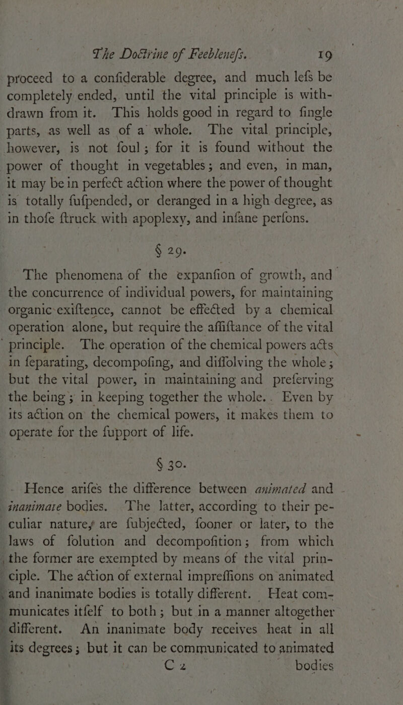 proceed to a confiderable degree, and much lefs be completely ended,. until the vital principle is with- drawn from it. This holds good in regard to fingle parts, as well as of a whole. The vital principle, however, is not foul; for it is found without the power of thought in vegetables; and even, in man, it may bein perfect aétion where the power of thought is totally fufpended, or deranged in a high degree, as in thofe {truck with apoplexy, and infane perfons. § 29. The phenomena of the expanfion of growth, and the concurrence of individual powers, for maintaining organic-exiftence, cannot be effected by a chemical operation alone, but require the affiftance of the vital ‘principle. The operation of the chemical powers acts in feparating, decompofing, and diffolving the whole ; but the vital power, in maintaining and preferving the being ; in keeping together the whole.. Even by its action on the chemical powers, it makes them to operate for the fupport of life. § 30. Hence arifes the difference between animated and - inanimate bodies. ‘The latter, according to their pe- -culiar natures are fubjeéted, fooner or later, to the laws of folution and decompofition; from which , the former are exempted by means of the vital prin- ciple. The action of external impreffions on animated -and inanimate bodies is totally different. Heat com- -municates itfelf to both; but in a manner altogether “different. An inanimate body receives heat in all “its degrees; but it can be communicated to animated Gz 7 bodies A,
