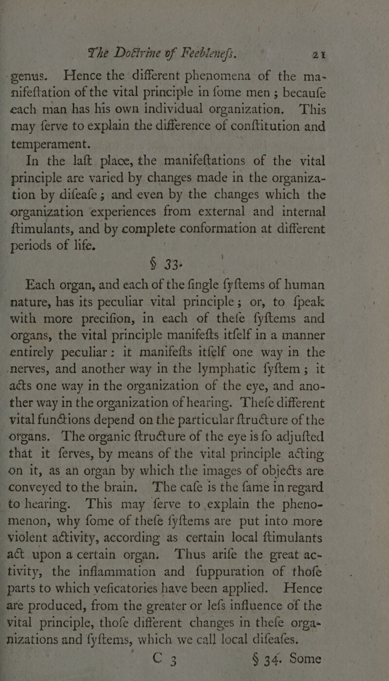 -genus. Hence the different phenomena of the ma- nifeftation of the vital principle in fome men ; becaufe each man has his own individual organization, This may ferve to explain the difference of conftitution and temperament. In the laft place, the manifeftations of the vital principle are varied by changes made in the organiza- tion by difeafe ; and even by the changes which the organization experiences from external and internal ftimulants, and by complete conformation at different periods of life. | § 33- Each organ, and each of the fingle fyftems of human nature, has its peculiar vital principle; or, to fpeak with more precifion, in each of thefe fyftems and organs, the vital principle manifefts itfelf in a manner entirely peculiar: it manifefts itfelf one way in the -nerves, and another way in the lymphatic fyftem ; it acts one way in the-organization of the eye, and ano- ther way in the organization of hearing. Thefe different vital fun@ions depend on the particular ftructure of the organs. The organic ftruéture of the eye is fo adjufted that it ferves, by means of the vital principle acting on it, as an organ by which the images of objects are conveyed tothe brain. The cafe is the fame inregard _ to hearing. This may ferve to explain the pheno- menon, why fome of thefe fyftems are put into more violent activity, according as certain local ftimulants act upon a certain organ. Thus arife the great ac- tivity, the inflammation and fuppuration of thofe parts to which veficatories have been applied. Hence are produced, from the greater or lefs influence of the vital principle, thofe different changes in thefe orga- nizations and fyftems, which we call local difeafes. | ue Gis § 34. Some