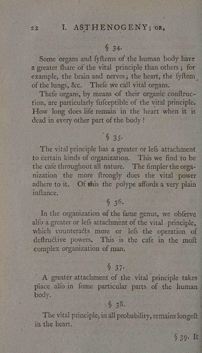 § 34. Some organs and fyftems of the human body have a greater fhare of the vital principle than others ; for example, the brain and nerves; the heart, the fyftem_ of the lungs, &amp;c. Thefe we call vital organs. Thefe organs, by means of their organic conftruc- tion, are particularly fufceptible of the vital principle. How long does life remain in the heart when it 1s dead in every other part of the body ! § 35- The vital principle has a greater or lefS attachment to certain kinds of organization. This we find to be the cafe throughout all nature. The fimpler the orga- nization the more ftrongly does the vital power adhere to it. Of this the polype affords a very plain inftance, § 36. In the organization of the fame genus, we obferve alfo a greater or lefs attachment of the vital -principle, which counteracts more or lefs the operation of deftructive powers. This is the cafe in the moft complex organization of man. S 37. ' A greater attachment of the vital principle takes place alfo in fome particular parts of the human. body. § 38. The vital principle, in all probability, remains longeft | in the heart. | § 39. It