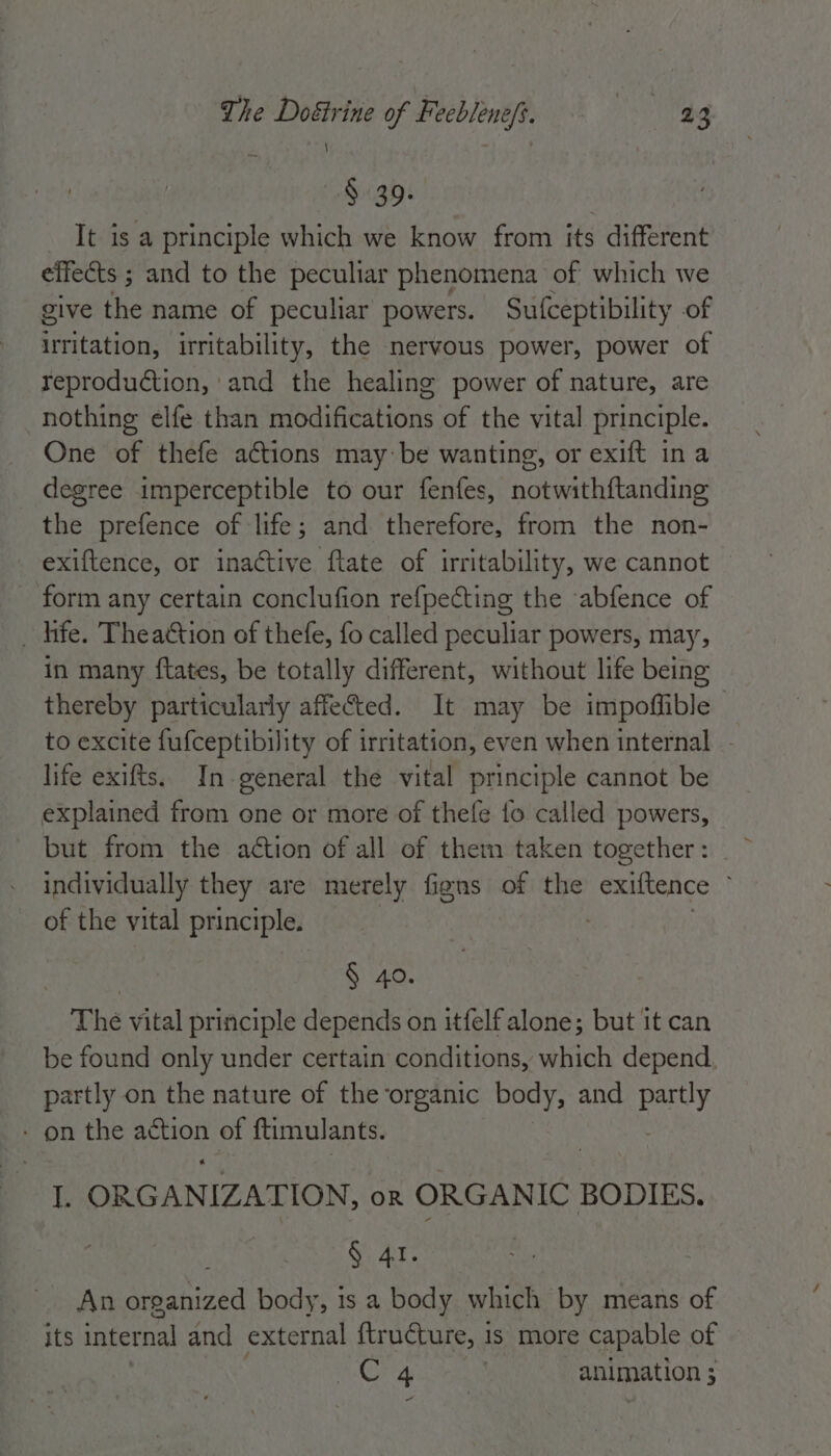 § 39. : It is a principle which we know from its different effects ; and to the peculiar phenomena of which we give the name of peculiar powers. Sufceptibility of irritation, irritability, the nervous power, power of reproduction, and the healing power of nature, are nothing elfe than modifications of the vital principle. One of thefe actions may be wanting, or exift ina degree imperceptible to our fenfes, notwith{tanding the prefence of life; and Pree from the non- exiftence, or inactive ftate of irritability, we cannot form any certain conclufion refpecting the abfence of _ hfe. Theattion of thefe, fo called peculiar powers, may, in many ftates, be totally different, without life being thereby particularly affected. It may be impoffible | to excite fufceptibility of irritation, even when internal - life exifts. In general the vital principle cannot be explained from one or more of thefe fo called powers, ~ but from the aétion of all of them taken together: individually they are merely figns of the exiftence of the vital principle. | § 40. The vital principle depends on itfelf alone; but it can be found only under certain conditions, which depend. partly on the nature of the organic body, and partly - on the ote of ftimulants. 13 ORGANIZATION, OR ORGANIC BODIES. § 41. An organized body, is a body which by means of its internal and external ftructure, | 1s more capable of