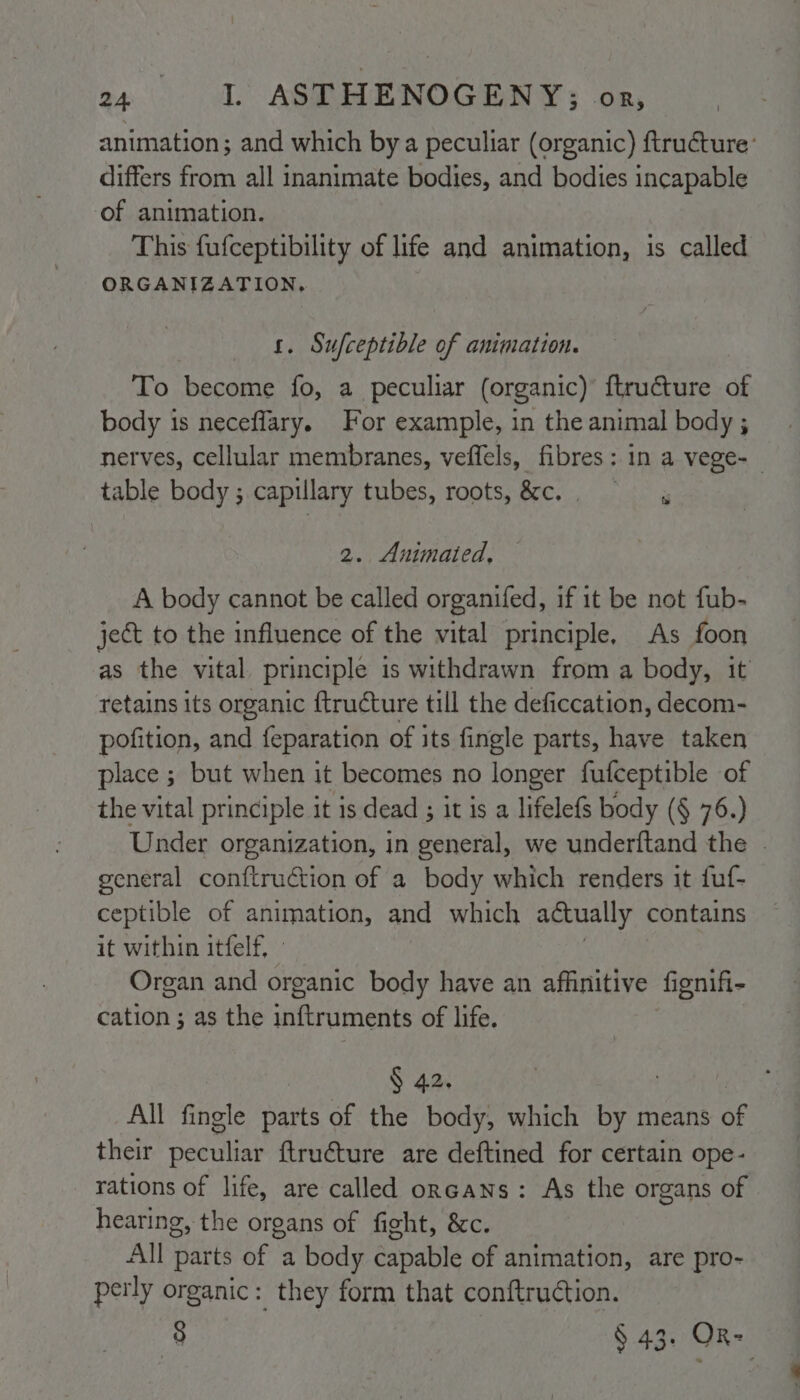 animation; and which by a peculiar (organic) ftructure’ differs from all inanimate bodies, and bodies incapable of animation. This fufceptibility of life and animation, is called ORGANIZATION, _ 1. Sufceptible of animation. To become fo, a peculiar (organic) ftructure of body is neceflary. For example, in the animal body ; nerves, cellular membranes, veffels, fibres: in a vege-_ table body ; capillary tubes, roots,&c.. x 2. Animated, A body cannot be called organifed, if it be not fub- ject to the influence of the vital principle, As foon as the vital principle is withdrawn from a body, it retains its organic ftructure till the deficcation, decom- pofition, and {eparation of its fingle parts, have taken place ; but when it becomes no longer fufceptible of the vital principle it is dead ; it is a lifelefs body (§ 76.) Under organization, in general, we underftand the | general conftruction of a body which renders it fuf- ceptible of arimation, and which actually contains it within itfelf, Organ and organic body have an affinitive fignifi- cation ; as the inftruments of life. § 42. All fingle parts of the body, which by means of their Sadat {tructure are deftined for certain ope- rations of life, are called oncans: As the organs of hearing, the organs of fight, &c. All parts of a body capable of animation, are pro- perly organic: they form that conftruction. 38 § 43. OR-