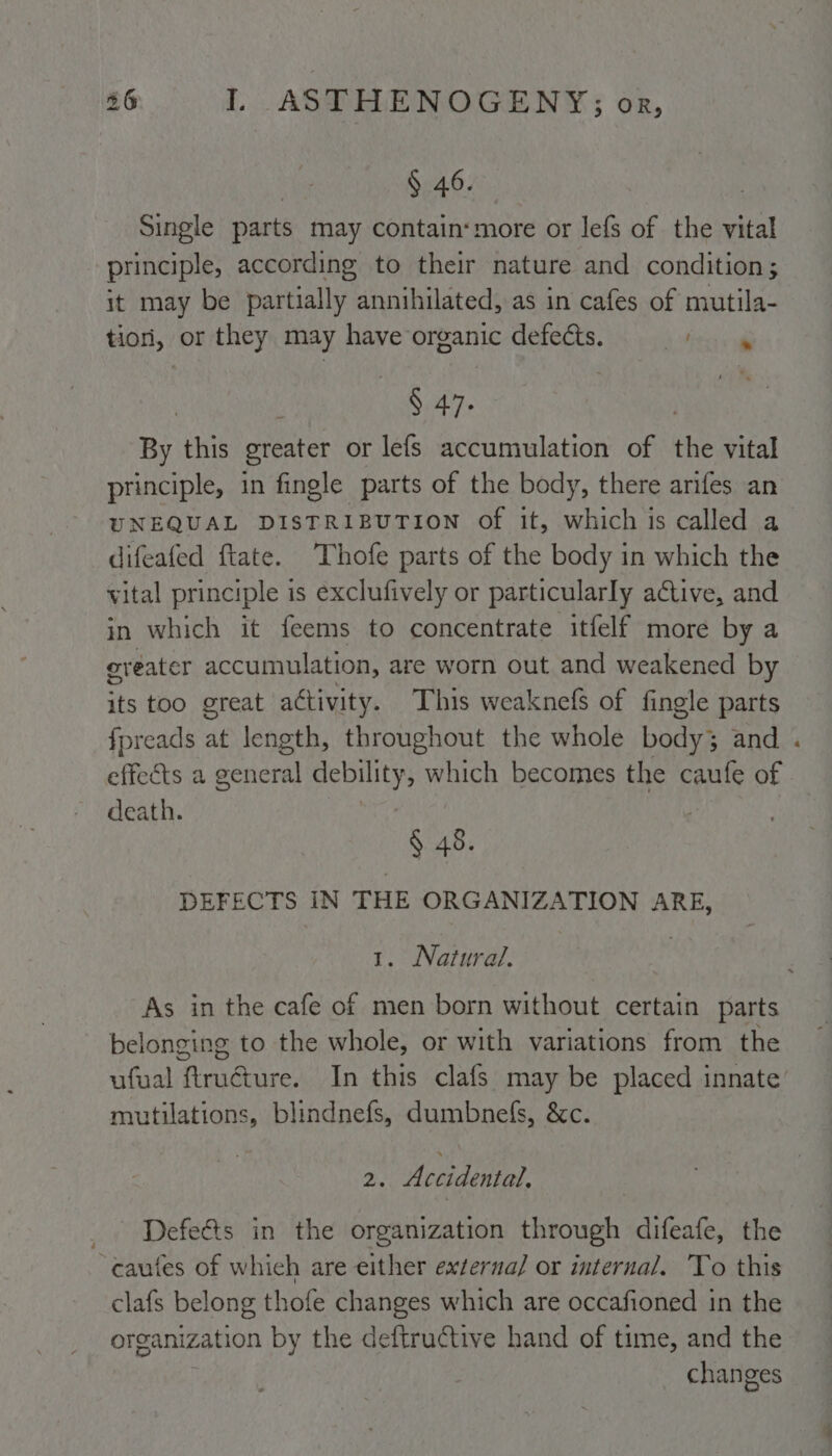 § 46. Single parts may contain‘ more or lefs of the vital principle, according to their nature and condition ; it may be partially annihilated, as in cafes of mutila- tiorl, or they may have organic defects. tre | § 47. By this greater or lefs accumulation of the vital principle, in fingle parts of the body, there arifes an UNEQUAL DISTRIBUTION of it, which is called a difeafed ftate. Thofe parts of the body in which the vital principle is exclufively or particularly active, and in which it feems to concentrate itfelf more by a eveater accumulation, are worn out and weakened by its too great a¢tivity. This weaknefs of fingle parts fpreads at length, throughout the whole body; and effects a general debility, which becomes the caufe of death. § 48. DEFECTS IN THE ORGANIZATION ARE, 1. Natural. As in the cafe of men born without certain parts belonging to the whole, or with variations from the ufual ftructure. In this clafs may be placed innate mutilations, blindnefs, dumbnefs, &amp;c. Defeéts in the organization through difeafe, the ‘cautes of which are either externa] or internal. To this clafs belong thofe changes which are occafioned in the organization by the deftructive hand of time, and the changes *